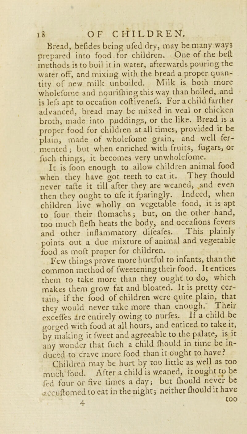 Bread, befides being ufed dry, may be many ways prepared into food for children. One of the bed methods is to boil it in water, afterwards pouring the water off, and mixing with the bread a proper quan- tity of new milk unboiled. Milk is both more wholefome and nourilhing this way than boiled, and is lefs apt to occalion coftivenefs. For a child farther advanced, bread may be mixed in veal or chicken broth, made into puddings, or the like. Bread is a proper food for children at all times, provided it be plain, made of wholefome grain, and well fer- mented ; but when enriched with fruits, fugars, or fuch things, it becomes very unwholefome. It is loon enough to allow children animal food when they have got teeth to eat it. 1 hey fhould never tafie it till after they are weaned, and even then they ought to ufe it lparingly. Indeed, when children live wholly on vegetable food, it is apt to four their ftomachs; but, on the other hand, too much flefh heats the body, and occafions fevers and other inflammatory dileales. T his plainly points out a due mixture of animal and vegetable food as molt proper for children. Few things prove more hurtful to infants, than the common method of lweetening their food. It entices them to take more than they ought to do, which makes them grow fat and bloated. It is pretty cer- tain, if the food of children were quite plain, that they would never take more than enough.' Their exceflfes are entirely owing to nurfes. 11 a child be gorged with food at all hours, and enticed to take it, by making it fweet and agreeable to the palate, is it any wonder that fuch a child fhould in time be in- duced to crave more food than it ought to have? Children may be hurt by too little as well as too much food. After a child is w.eaned, it ought to be fed four or five times a dayi but fhould never be ..\ccuftomed to eat in the night j neither fhould it have