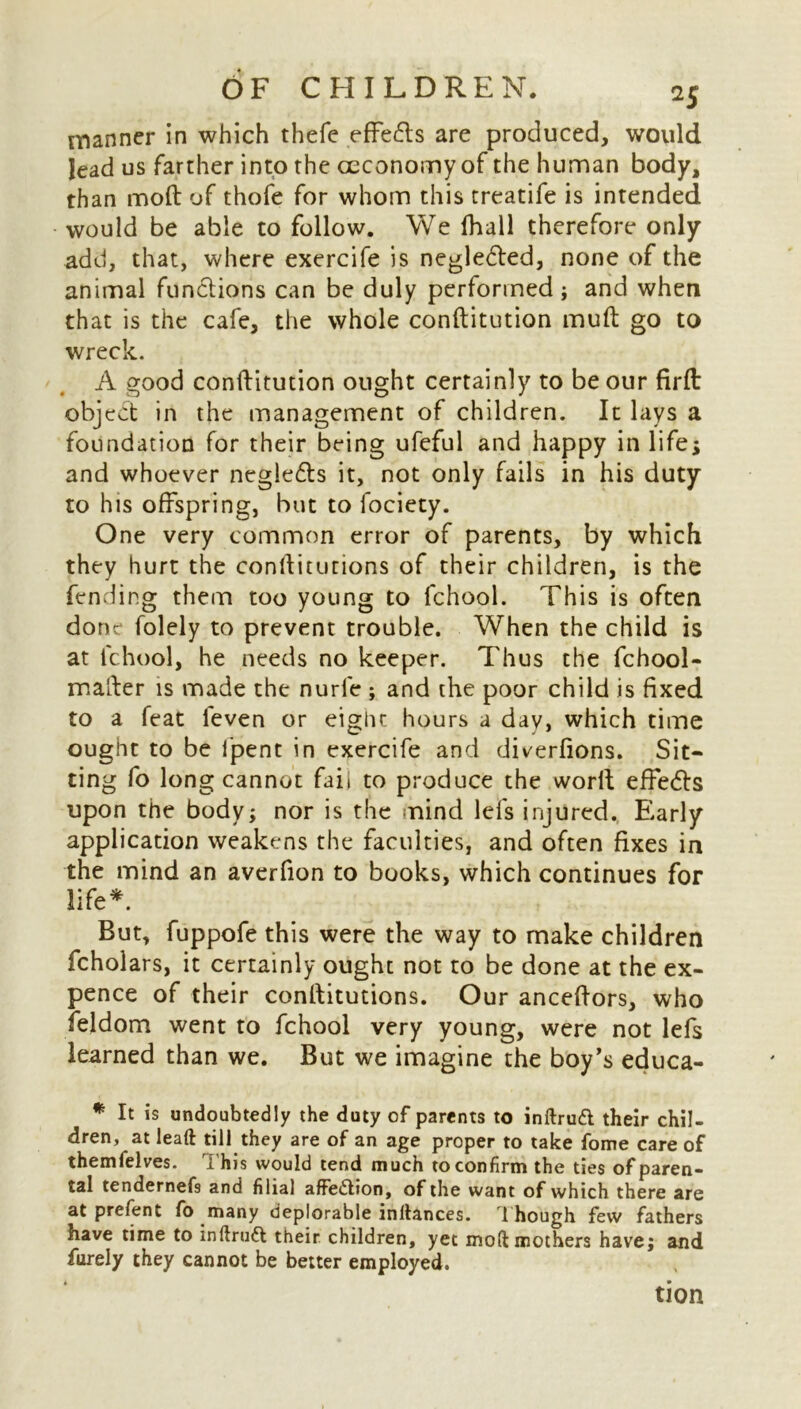 manner in which thefe effects are produced, would lead us farther into the ceconomy of the human body, than mod of thofe for whom this treatife is intended would be able to follow. We fhall therefore only add, that, where exercife is negle&ed, none of the animal functions can be duly performed; and when that is the cafe, the whole conftitution mud go to wreck. A good conftitution ought certainly to be our firft object in the management of children. It lays a foundation for their being ufeful and happy in life* and whoever negledls it, not only fails in his duty to his offspring, but to fociety. One very common error of parents, by which they hurt the conftitutions of their children, is the fending them too young to fchool. This is often done folely to prevent trouble. When the child is at fchool, he needs no keeper. Thus the fchool- mafter is made the nurle ; and the poor child is fixed to a feat ieven or eight hours a day, which time ought to be i'pent in exercife and diverfions. Sit- ting fo long cannot fab to produce the worlt effe<5ts upon the body; nor is the mind lefs injured. Early application weakens the faculties, and often fixes in the mind an averfion to books, which continues for life*. But, fuppofe this were the way to make children fcholars, it certainly ought not to be done at the ex- pence of their conftitutions. Our anceftors, who feldom went to fchool very young, were not lefs learned than we. But we imagine the boy’s educa- * It undoubtedly the duty of parents to inftruft their chil- dren, at leaft till they are of an age proper to take fome care of themfelves. This would tend much to confirm the ties of paren- tal tendernefs and filial affection, of the want of which there are at prefent fo many deplorable inftances. Though few fathers have time to inftruft their children, yet mod mothers have; and furely they cannot be better employed. tion