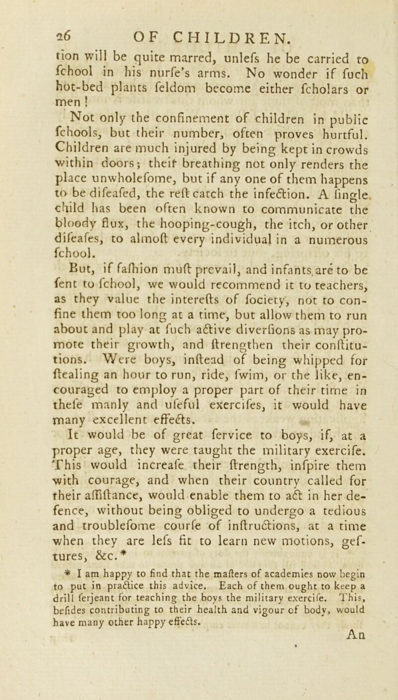 tion will be quite marred, unlefs he be carried to fchool in his nurfe’s arms. No wonder if fuch hot-bed plants feldom become either fcholars or men 1 Not only the confinement of children in public fchools, but their number, often proves hurtful. Children are much injured by being kept in crowds within doors; theit breathing not only renders the place unwholefome, but if any one of them happens to bedifeafed, the reft catch the inflexion. A (ingle, child lias been often known to communicate the bloody flux, the hooping-cough, the itch, or other difeafes, to almofl: every individual in a numerous fchool. But, if fafhion muft prevail, and infants.are to be fent to fchool, we would recommend it to teachers, as they value the interefts of fociety, not to con- fine them too long at a time, but allow them to run about and play at fuch adlive diverfions as may pro- mote their growth, and ftrengthen their conftitu- tions. Were boys, inftead of being whipped for flealing an hour to run, ride, iwim, or the like, en- couraged to employ a proper part of their time in thel'e manly and uleful exercifes, it would have many excellent effects. It would be of great fervice to boys, if, at a proper age, they were taught the military exercife. This would increafe their ftrength, infpire them with courage, and when their country called for their aflfiftancc, would enable them to adt in her de- fence, without being obliged to undergo a tedious and troublefome courfe of inftrudtions, at a time when they are lefs fit to learn new motions, gef- tures, &c.* * I am happy to find that the matters of academies now begin to put in practice this advice. Each of them ought to keep a drill ferjeant for teaching the boys the military exercife. This, befides contributing to their health and vigour of body, would have many other happy eftefts. An