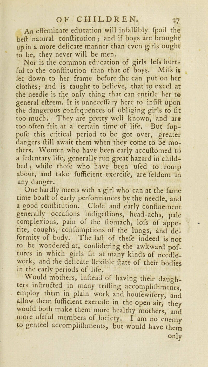 An effeminate education will infallibly fpoil the beft natural conftitution ; and if boys are brought up in a more delicate manner than even girls ought to be, they never will be men. Nor is the common education of girls lefs hurt- ful to the conftitution than that of boys. Mifs is fet down to her frame before fhe can put on her clothes; and is taught to believe, that to excel at the needle is the only thing that can entitle her to general efteem. It is unneceffary here to infift upon the dangerous confequences of obliging girls to fit too much. They are pretty well known, and are too often felt at a certain time of life. But fup- pofe this critical period to be got over, greater dangers ftill await them when they come to be mo- thers. Women who have been early accuftomed to a fedentary life, generally run great hazard in child- bed ; while thofe who have been ufed to romp about, and take fufficient exercife, are feldom in any.danger. One hardly meets with a girl who can at the fame time boaft of early performances by the needle, and a good conftitution. Clofe and early confinement generally occafions indigeftions, head-achs, pale complexions, pain of the ftomach, lofs of appe- tite, coughs, confumptions of the lungs, and de- formity of body. The laft of thefe indeed is not to be wondered at, confidering the awkward pof- tures in which girls fit at many kinds of needle- work, and the delicate flexible ftate of their bodies in the early periods of life. Would mothers, inftead of having their daugh- ters inftruded in many trifling accomplifhments employ them in plain work and houfewifery, and allow them fufficient exercife in the open air, they would both make them more healthy mothers, and more ufeful members of fociety. I am no enemy to genteel accomplifhments, but would have them only