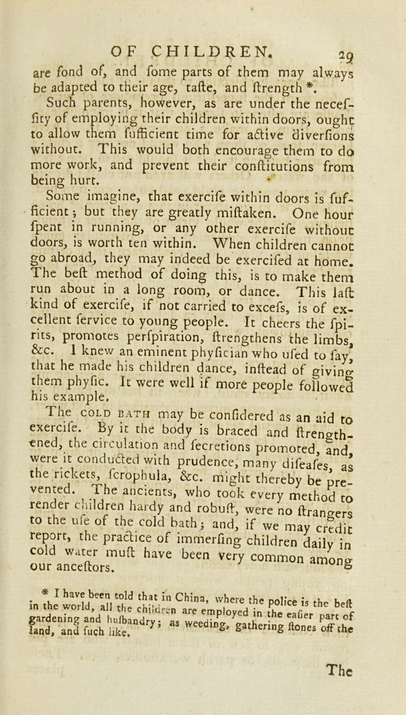 are fond of, and fome parts of them may always be adapted to their age, tafte, and (Length *. Such parents, however, as are under the necef- fity of employing their children within doors, ought to allow them fufficient time for aftive diverfions without. This would both encourage them to do more work, and prevent their conftitutions from being hurt. Some imagine, that exercife within doors is fuf- ficient j but they are greatly miftaken. One hour fpent in running, or any other exercife without doors, is worth ten within. When children cannot go abroad, they may indeed be exercifed at home. The bed method of doing this, is to make them run about in a long room, or dance. This lad kind of exercife, if not carried to excefs, is of ex- cellent fervice to young people. It cheers the fpi- nts, promotes perforation, (Lengthens the limbs, &c. I knew an eminent phyfician who ufed to fay* that he made his children dance, inftead of giving them phyfic. It were well if more people followed his example. The COLD BATH may be confidered as an aid to exercife. By it the body is braced and flren^th- ened, the circulation and fecretions promoted, and were it conduced with prudence, many difeafes as the rickets, icrophula, &c. might thereby be pre- vented. The ancients, who took every method to render children hardy and robuft, were no (Landers to the u(e of the cold bath; and, if wc may credit report, the practice of immerfing children dailv in haVC bcen very <~°n among * in the1 worfdb”n Th'e ^ the P°>'« - the beft gardenrng l hetntr::, TeeZ^ati ^ 7“” land, and fuch like. S’ gatheng ftones The