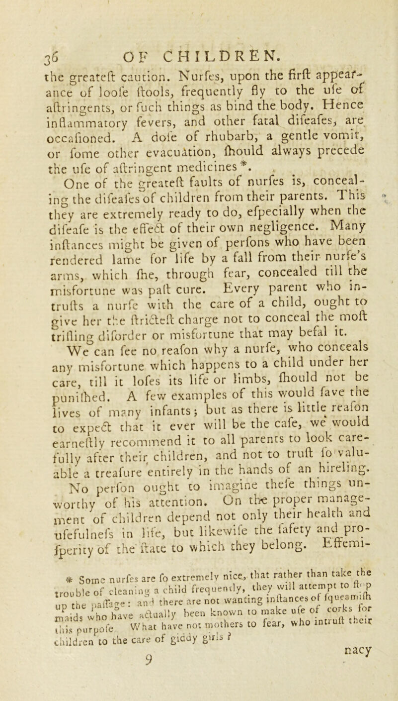 the greateft caution. Nurfes, upon the firft appear- ance of loofe ftools, frequently fly to the ufe of aftringents, or fuch things as bind the body. Hence inflammatory fevers, and other fatal difeafes, are occafloned. A dole of rhubarb, a gentle vomit, or fome other evacuation, fhould always precede the ufe of aftringent medicines*. One of the greateft faults of nurfes is, conceal- ing the difeales of children from their parents, ft his they are extremely ready to do, efpecially when the difeafe is the efiedt of their own negligence. Many inftances might be given of perlons who have been rendered lame for life by a fall from their nurfe s arms, which fhe, through fear, concealed till the misfortune was paft cure. Every parent who in- trulls a nurfe with the care of a child, ought to give her the ftricteft charge not to conceal the moft trifling diforder or misfortune that may bcfal it. We can lee no reafon why a nurfe, wno conceals any misfortune which happens to a child under her care, till it lofes its life or limbs, fhould not be punilhed. A few examples of this would fave the lives of many infants; but as t’neie is little reafon to expedt that it ever will be the cale, we* would earnellly recommend it to all parents to look care- fully after their children, and not to truft fo valu- able a treafure entirely in the hands oi an hireling. No perfon ought to imagine theie things un- worthy of his attention. On the proper manage- ment of children depend not only their health and ufefulnefs in life, but like wife the iafety and pro- jperity of the ft ate to which they belong. Ettemi- * Some nurfes are fo extremely nice, that rather than take the trouble of cleaning a child frequently,.they will attempt to uu the .jaflae: and there are not wanting inftances oHqueamifh maids who have actually been known to make ute of corks for this purpofe What have not mothers to fear, who muult children to the care of giddy girls i 9 nacy