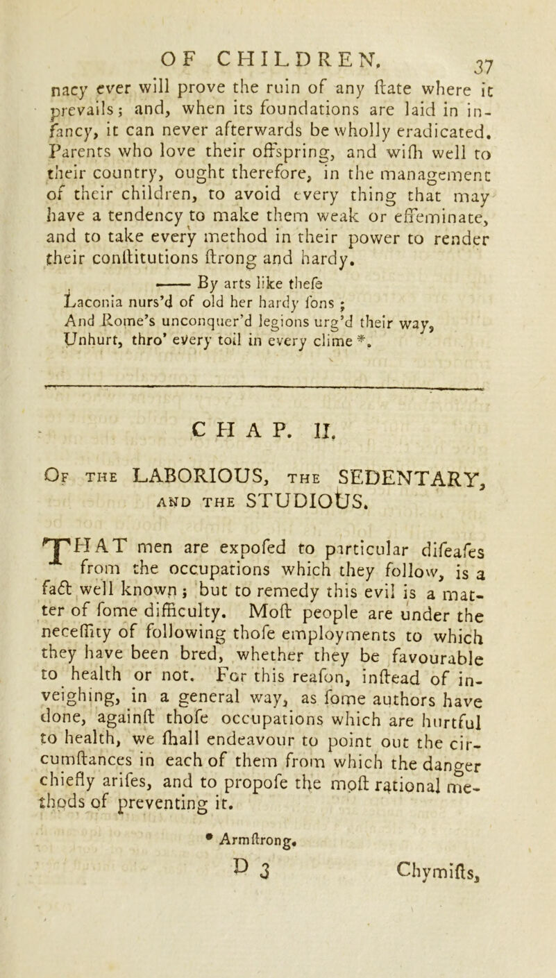 nacy ever will prove the ruin of any Rate where it prevails; and, when its foundations are laid in in- fancy, it can never afterwards be wholly eradicated. Parents who love their offspring, and wifh well to their country, ought therefore, in the management of their children, to avoid every thing that may have a tendency to make them weak or effeminate, and to take every method in their power to render their conllitutions ftrong and hardy. -— By arts liice thefe Laconia nurs’d of old her hardy fons ; And Rome’s unconquer’d legions urg’d their way, Unhurt, thro’ every toil in every clime *, C FI A P. II. Of the LABORIOUS, the SEDENTARY, and the STUDIOtJS. HPH AT men are expofed to particular difeafes from the occupations which they follow, is a fad well known; but to remedy this evil is a mat- ter of fome difficulty. Moft people are under the neceffity of following thofe employments to which they have been bred, whether they be favourable to health or not. For this reafon, inftead of in- veighing, in a general way, as fome authors have done, againft thofe occupations which are hurtful to health, we ffiall endeavour to point out the cir- cumflances in each of them from which the danger chiefly arifes, and to propofe the moft rational me- thods of preventing it. • Armftrong. r> 3 Chymifts,