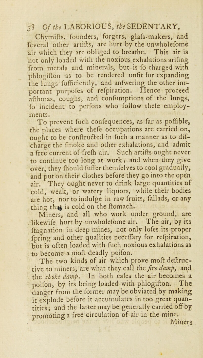 Chymifts, founders, forgers, glafs-makers, and feveral other artifts, are hurt by the unwholefome air which they are obliged to breathe. This air is not only loaded with the noxious exhalations arifing from metals and minerals, but is fo charged with phlogifton as to be rendered unfit for expanding the lungs fufficiently, and anfwering the other im- portant purpofes of refpiration. Hence proceed afthmas, coughs, and confumptions of the lungs, fo incident to perfons who follow thefe employ- ments. To prevent fuch confequences, as far as poflible, the places where thefe occupations are carried on, ought to be conftrutted in fuch a manner as to dif- charge the fmoke and other exhalations, and admit a free current of frefh air. Such artifts ought never to continue too long at work; and when they give over, they fhould fuffer themlelves to cool gradually, and put on their clothes before they go into the open air. They ought never to drink large quantities of cold, weak, or watery liquors, while their bodies are hot, nor to indulge in raw fruits, fallads, or any thing thn§ is cold on the ftomach. Miners, and all who work under ground, are likewile hurt by unwholefome air. The air, by its ftagnation in deep mines, not only lofes its proper fpring and other qualities necelfary for refpiration, but is often loaded with fuch noxious exhalations as to become a mod deadly poilon. The two kinds of air which prove mod deftruc- tive to miners, are what they call the fire damp, and the choke damp. In both cafes the air becomes a poifon, by its being loaded with phlogifton. The danger from the former may be obviated by making it explode before it accumulates in too great quan- tities; and the latter may be generally carried off by promoting a free circulation of air in the mine.