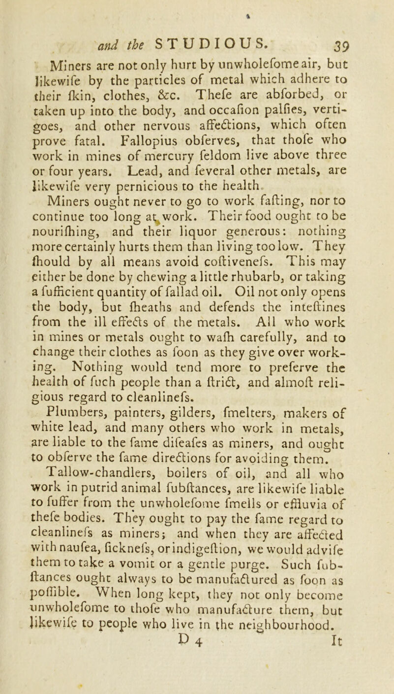 Miners are not only hurt by unwholefome air, but like wife by the particles of metal which adhere to their fkin, clothes, &c. Thefe are abforbed, or taken up into the body, and occafion palfies, verti- goes, and other nervous affections, which often prove fatal. Fallopius obferves, that thofe who work in mines of mercury feldom live above three or four years. Lead, and feveral other metals, are likewife very pernicious to the health Miners ought never to go to work fading, nor to continue too long at work. Their food ought to be nourifhing, and their liquor generous: nothing more certainly hurts them than living too low. They fhould by all means avoid coftivenefs. This may either be done by chewing a little rhubarb, or taking a fufncient quantity of fallad oil. Oil not only opens the body, but fheaths and defends the inteftines from the ill effeds of the metals. All who work in mines or metals ought to wafh carefully, and to change their clothes as foon as they give over work- ing. Nothing would tend more to preferve the health of fuch people than a ftriCt, and almoft reli- gious regard to cleanlinefs. Plumbers, painters, gilders, fmelters, makers of white lead, and many others who work in metals, are liable to the fame difeafes as miners, and ought to obferve the fame directions for avoiding them. Tallow-chandlers, boilers of oil, and all who work in putrid animal fubftances, are likewife liable to fuffer from the unwholefome fmells or effluvia of thefe bodies. They ought to pay the fame regard to cleanlinefs as miners; and when they are aifeded with naufea, ficknefs, orindigeftion, we would advife them to take a vomit or a gentle purge. Such fub- ftances ought always to be manufactured as foon as poffible. When long kept, they not only become unwholefome to thole who manufacture them, but likewife to people who live in the neighbourhood. D4 ~ It