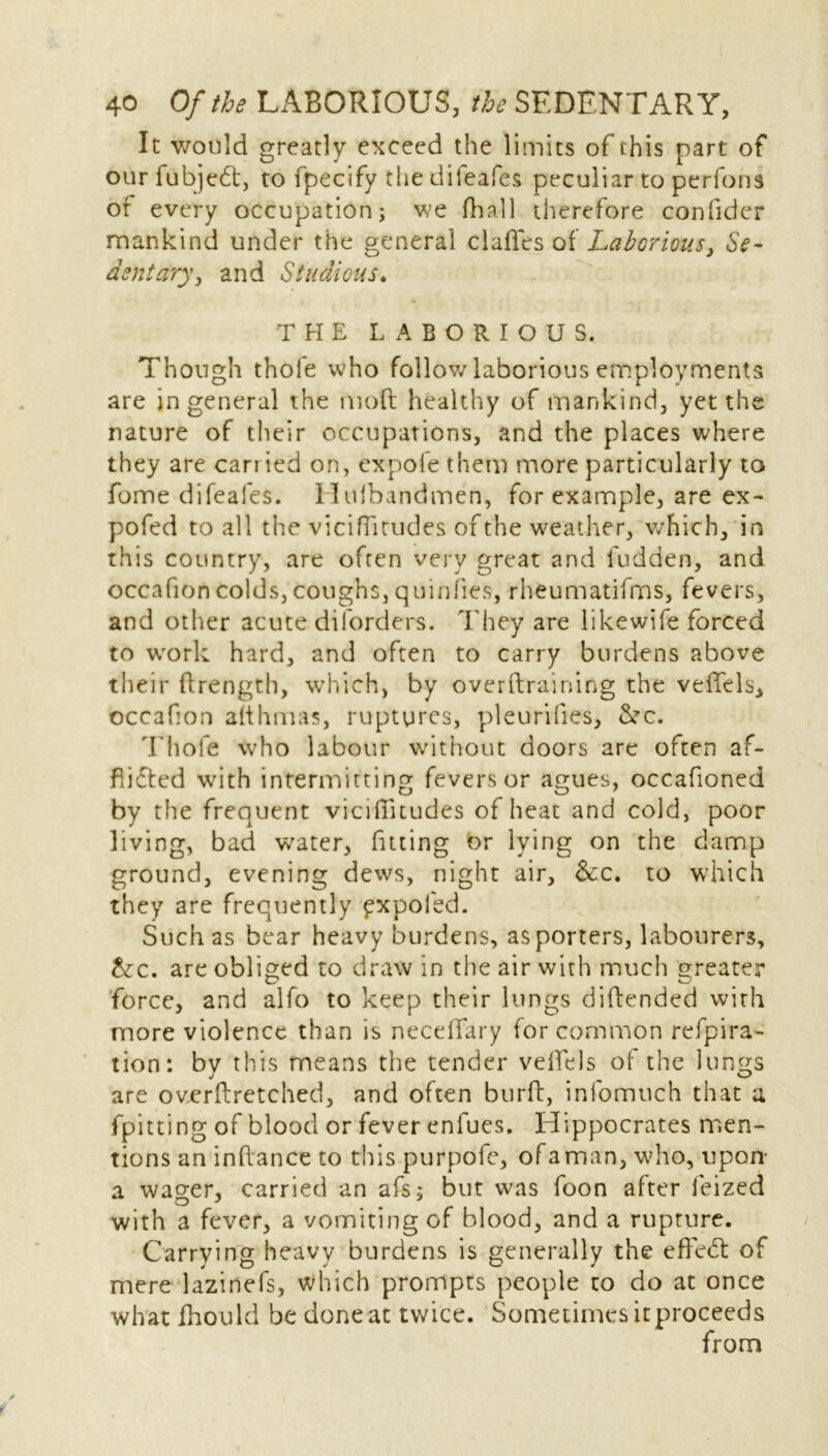It would greatly exceed the limits of this part of our fubjed, to fpecify the difeafes peculiar to perfons of every occupation; we fhnll therefore confider mankind under the general daffies of Laborious, Se- dentary, and Studious, THE LABORIOUS. Though thole who follow laborious employments are in general the mod healthy of mankind, yet the nature of their occupations, and the places where they are carried on, expofe them more particularly to fome difeafes. Hulbandmen, for example, are ex - pofed to all the viciffitudes of the weather, which, in this country, are often very great and fudden, and occafion colds, coughs, quinfies, rheumatifms, fevers, and other acute diforders. They are likewife forced to work hard, and often to carry burdens above their flrength, which, by overtraining the veffels, occafon afthmas, ruptures, pleurifies, &c. Thole who labour without doors are often af- flicted with intermitting fevers or agues, occafioned by the frequent viciffitudes of heat and cold, poor living, bad water, fitting br lying on the damp ground, evening dews, night air, See, to which they are frequently pxpoled. Such as bear heavy burdens, as porters, labourers, Sec. are obliged to draw in the air with much greater force, and alfo to keep their lungs diftended with more violence than is neceffiary for common refpira- tion: by this means the tender veffids of the lungs are ov.erftretched, and often burft, infomtich that a fpitting of blood or fever enfues. Hippocrates men- tions an inftance to this purpofe, of a man, who, upon- a wager, carried an afs; but was foon after ieized with a fever, a vomiting of blood, and a rupture. Carrying heavy burdens is generally the effed of mere lazinefs, which prompts people to do at once what fhould be done at twice. Sometimes itproceeds from