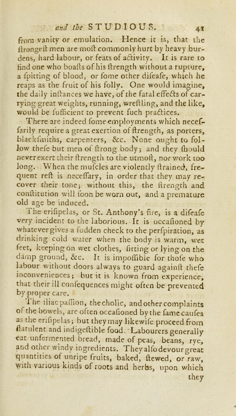 from vanity or emulation. Hence it is, that the ftrongeft men are mod commonly hurt by heavy bur- dens, hard labour, or feats of adtivity. It is rare to iind one who boafts of his ftrength without a rupture, a fpitting of blood, or fome other difeafe, which he reaps as the fruit of his folly. One would imagine, the daily inftances we have, of the fatal effects of car- rying great weights, running, wreftling, and the like, would be fufficient to prevent fuch pradtices. There are indeed fomeemployments which necef- farily require a great exertion of ftrength, as porters, blackfmiths, carpenters, &c. None ought to fol- low thefe but men of ftrong body; and they fhould never exert their ftrength to the utmoft, nor work too long. When the mufcles are violently drained, fre- quent reft is necefiary, in order that they may re- cover their tone; without this, the ftrength and conftitution will foon be worn out, and a premature old age be induced. i he erifipelas, or St. Anthony’s fire, is a difeafe very incident to the laborious. • It is occafioned by whatever gives a fudden check to the perfpiration, as drinking cold water when the body is warm, wet feet, keeping on wet clothes, fitting or lying on the damp ground, &c. It is impoflibie for thofe who labour without doors always to guard againft thefe inconveniences; but it is known from experience, that their ill confequences might often be prevented by proper care. 1 he iliac paffion, thecholic, and other complaints of the bowels, arc often occafioned by the famecaufes as the erifipelas; but they may likewife proceed from flatulent and indigeftible food. * Labourers generally eat unfermented bread, made of peas, beans, rye, and other windy ingredients. Theyallodevourgreat quantities of unripe fruits, baked, ftewed, or raw, with various kinds of roots and herbs, upon which they