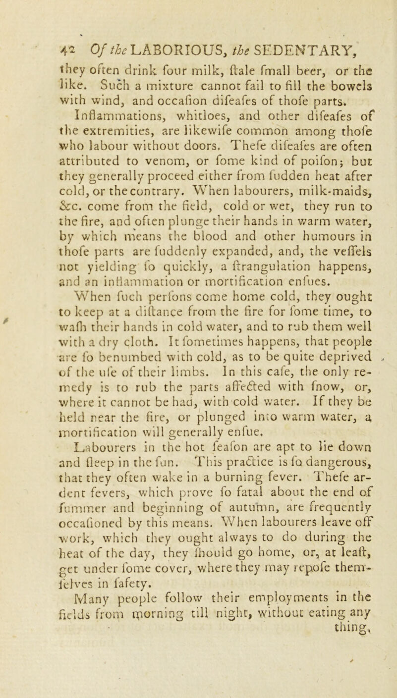 they often drink four milk, dale fmall beer, or the like. Such a mixture cannot fail to fill the bowels with wind, and occafion difeafes of thofe parts. Inflammations, whitloes, and other difeafes of the extremities, are likewife common among thofe . O who labour without doors. Thefe difeafes are often attributed to venom, or fome kind of poifonj but they generally proceed either from fudden heat after cold, or the contrary. When labourers, milk-maids, &c. come from the field, cold or wet, they run to the fire, and often plunge their hands in warm water, by which means the blood and other humours in thofe parts are fuddenly expanded, and, the veflfels not yielding fo quickly, a ftrangulation happens, and an inflammation or mortification enlues. When fuch perlons come home cold, they ought to keep at a diftance from the fire for fome time, to v/afh their hands in cold water, and to rub them well with a dry cloth. It fornetimes happens, that people are fo benumbed with cold, as to be quite deprived . of the ufe of their limbs. In this cafe, the only re- medy is to rub the parts aftedted with Inow, or, where it cannot be haa, with cold water. If they be held near the fire, or plunged into warm water, a mortification will generally enfue. Labourers in the hot feafon are apt to lie down and fleep in the fun. This practice is la dangerous, that they often wake in a burning fever. Thefe ar- dent fevers, which prove fo fatal about the end of fummer and beginning of autumn, are frequently occafioned by this means. When labourers leave off work, which they ought always to do during the heat of the day, they fhould go home, or, at leak, get under fome cover, where they may repofe them- ielves in lafety. Many people follow their employments in the fields from morning till night, without eating any thing,