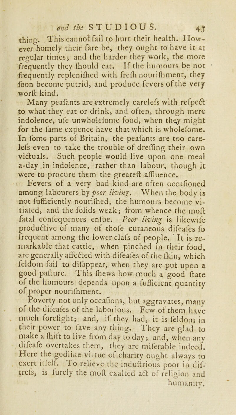 thing. This canno! fail to hurt their health. How- ever homely their fare be, they ought to have it at regular times; and the harder they work, the more frequently they fhould eat. If the humours be not frequently repleniffled with frefh nourifhment, they foon become putrid, and produce fevers of the very word kind. Many peafants are extremely carelefs with refpeCfc to what they eat or drink, and often, through mere indolence, ufe unwholefome food, when tht;y might for the fame expence have that which is wholefome. In fome parts of Britain, the peafants are too care- lefs even to take the trouble of dreffing their own victuals. Such people would live upon one meal a-day in indolence, rather than labour, though it were to procure them the greateft affluence. Fevers of a very bad kind are often occafioned among labourers by poor living. When the body is not fufficiently nouriffled, the humours become vi- tiated, and the lolids weak; from whence the mod fatal confequences enfue. Poor living is likewife productive of many of thofe cutaneous difeafes fo frequent among the lower clafs of people. It is re- markable that cattle, when pinched in their food, are generally afreCted with difeafes of thelkin, which feldom fail to difappear, when they are put upon a good pafture. This fflews how much a good (late of the humours depends upon a fufficient quantity of proper nourifhment. Poverty not only occafions, but aggravates, many of the difeafes of the laborious. Few of them have much forefight; and, if they had, it is feldom in their power to fave any thing. They are glad to make a fhift to live from day to day; and, when any difeafe overtakes them, they are miferable indeed. Here the goali^e virtue of charity ought always to exert itlelf. I o relieve the induftrious poor in dif- trefs, is Purely the mod exalted aft of religion and humanity.