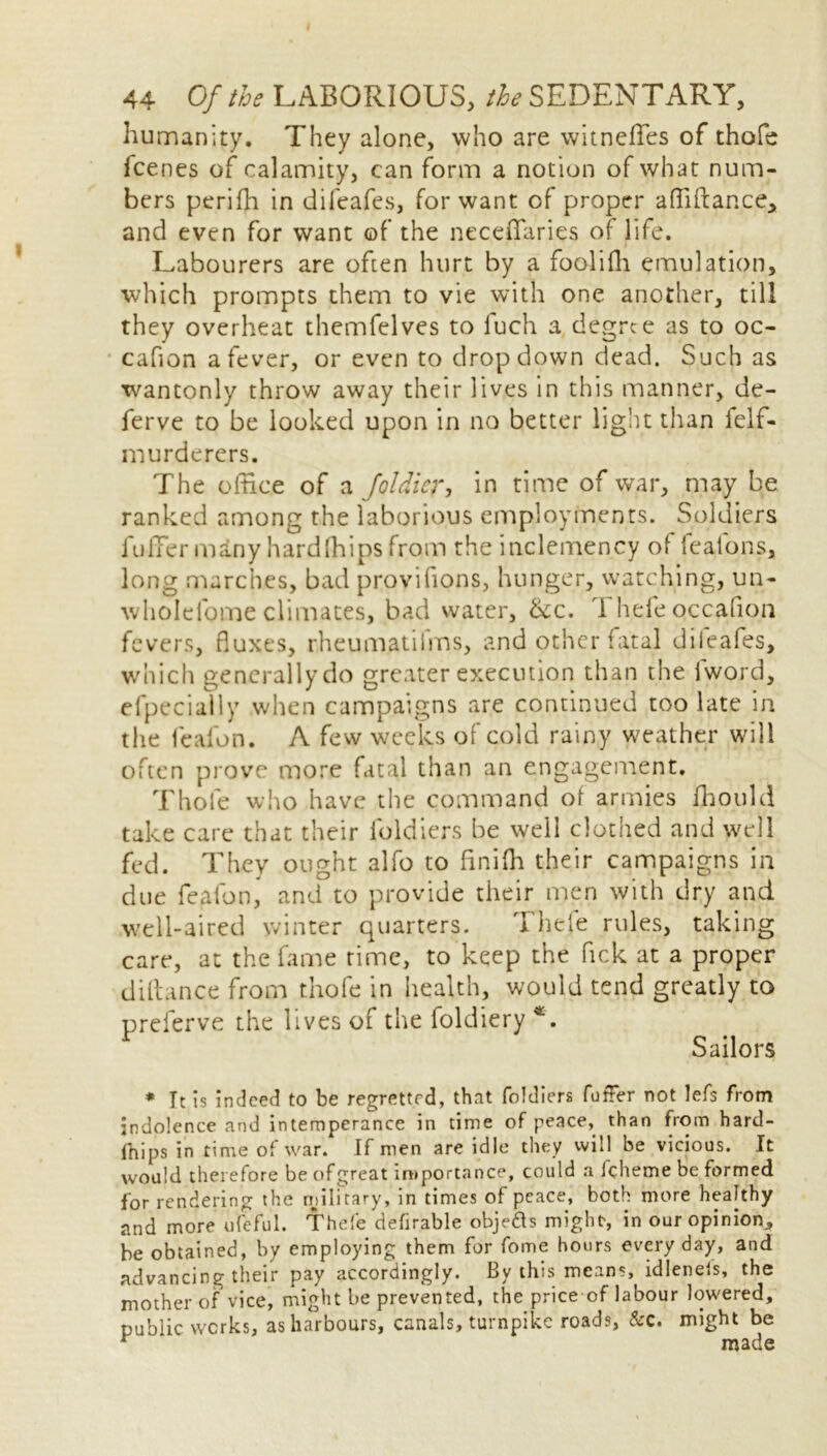 humanity. They alone, who are witneffes of thofc fcenes of calamity, can form a notion of what num- bers perifh in difeafes, for want of proper affiftance* and even for want of the neceffaries of life. Labourers are often hurt by a foolifh emulation, which prompts them to vie with one another, till they overheat themfelves to luch a degree as to oc- cafion a fever, or even to dropdown dead. Such as wantonly throw away their lives in this manner, de- ferve to be looked upon in no better light than felf- murderers. The office of a Joldicr, in time of war, may be ranked among the laborious employments. Soldiers fuiTer many hardfhips from the inclemency of feafons, long marches, bad provifions, hunger, watching, un- wholefome climates, bad water, &c. 1 hefe occafion fevers, fluxes, rheumatilms, and other fatal diieafes, which generally do greater execution than the lword, efpecially when campaigns are continued too late in the feafon. A few weeks of cold rainy weather will often prove more fatal than an engagement. Thole who have the command of armies ffiould take care that their loldiers be well clothed and well fed. They ought alfo to finifh their campaigns in due feafon, and to provide their men with dry and well-aired winter quarters. Thefe rules, taking care, at the fame time, to keep the Pick at a proper diftance from thofe in health, would tend greatly to preferve the lives of the foldiery *. Sailors * Tt is indeed to be regretted, that foldiers foffer not lefs from indolence and intemperance in time of peace, than from hard- fhips in time of war. If men are idle they will be vicious. It would therefore be ofgreat importance, could a Icheme be formed for rendering the military, in times of peace, both more healthy and more ufeful. Thefe defirable obje&s might, in our opinion, be obtained, by employing them for fome hours every day, and advancing their pay accordingly. By this means, idlenefs, the mother of vice, might be prevented, the price of labour lowered, public works, as harbours, canals, turnpike roads, &c. might be made