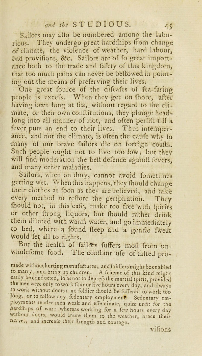 Sailors may alfo be numbered among the labo- rious. They undergo great hardfhips from change of climate, the violence of weather, hard labour, bad provifions, &“c. Sailors are of fo great import- ance both to the trade and fafety of this kingdom, that too much pains can never be bellowed in point- ing out the means of preferving their lives. One great fource of the difeafes ol fea-faring people is excels. When they get on fhore, after having been long at fea, without regard to the cli- mate, or their own conftitutions, they plunge head- long into all manner of riot, and often perflft till a fever puts an end to their lives. Thus intemper- ance, and not the climate, is often the caufe why fo many of our brave bailors die on foreign coatls. Such people ought not to live too low; but they will find moderation the bell defence againll fevers, and many other maladies. Sailors, when on duty, cannot avoid fometimes getting wet. W hen this happens, they fhould change their-clothes as foon as they are relieved, and take every method to reftore the perfpiration. They fhould not, in this cafe, make too free with fpirits or other firong liquors, but fhould rather drink, them diluted with warm water, and go immediately to bed, where a found fleep and a gentle fweat would fet all to rights. But the health of failtTrs buffers moft from un- wholeborne food. The conftant ufe of faked pro- made without hurting manufactures; and foldiers might beenabled to marry, and bring up children. A fcheme of this kind might eafily be conduced, fo as not to deprefs the martial fpirit, provided the men were only toworkfourorfivehours every day, and always to work without doors: no foldier fhould be fuffered to work too long, or to follow any fedentary employment. Sedentary cm- ployments render men weak and effeminate, quite unfit for the hardfhips of war: whereas working for a few hours every day without doors, would inure them to the weather, brace their nerves, and increale their ftrength and courage. vifions