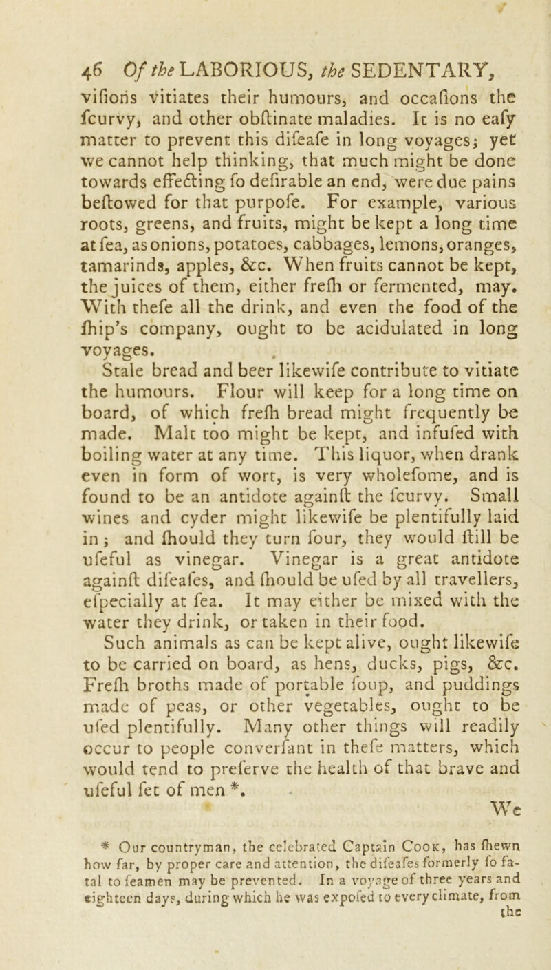 vifioris vitiates their humours, and occafions the feurvy, and other obftinate maladies. It is no eafy matter to prevent this difeafe in long voyages; yeC we cannot help thinking, that much might be done towards effecting fo deferable an end, were due pains bellowed for that purpofe. For example, various roots, greens, and fruits, might be kept a long time at fea, as onions, potatoes, cabbages, lemons, oranges, tamarinds, apples, &c. When fruits cannot be kept, the juices of them, either frefh or fermented, may. With thefe all the drink, and even the food of the fhip’s company, ought to be acidulated in long voyages. Stale bread and beer likewife contribute to vitiate the humours. Flour will keep for a long time on board, of which frefh bread might frequently be made. Malt too might be kept, and infuled with boiling water at any time. This liquor, when drank even in form of wort, is very wholefome, and is found to be an antidote againft the feurvy. Small wines and cyder might likewife be plentifully laid in; and fhould they turn four, they would (till be ufeful as vinegar. Vinegar is a great antidote againft difeafes, and fhould be ufed by all travellers, efpecially at fea. It may either be mixed with the water they drink, or taken in their food. Such animals as can be kept alive, ought likewife to be carried on board, as hens, ducks, pigs, &c. Frefh broths made of portable loop, and puddings made of peas, or other vegetables, ought to be ufed plentifully. Many other things will readily occur to people conversant in thefe matters, which would tend to preferve the health of that brave and ufeful fet of men *. Wc * Our countryman, the celebrated Captain Cook, has fhevvn how far, by proper care and attention, the difeafes formerly io fa- tal to teamen may be prevented. In a voyage of three years and eighteen days, during which he was expofed to every climate, from