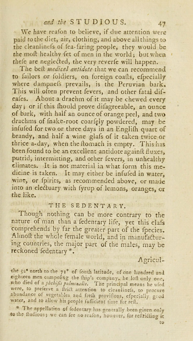 We have reafon to believe, if due attention were paid to the diet, air, clothing, and above all things to the cleanlinefs of lea-faring people, they would be the molt healthy -fet of men in the world; but when thefe are negledVed, the very reverfe will happen. The belt medical antidote that we can recommend to Tailors or loldiers, on foreign coalts, efpecially where dampnefs prevails, is the Peruvian bark. This will often prevent fevers, and other fatal dif- eales. About a drachm of it may be chewed every day; or if this fhould prove difagreeable, an ounce of bark, with half an ounce of orange peel, and two drachms of fnake-root coarfely powdered, may be infufed for two or three days in an Englifh quart of brandy, and half a wine glafs of it taken twice or thrice a-day, when the ftomach is empty. This has been found to be an excellent antidote againft fluxes, putrid, intermitting, and other fevers, in unhealthy climates. It is not material in what form this me- dicine is taken. It may either be infufed in water, wine, or fpirits, as recommended above, or made into an eleduary with fyrup of lemons, oranges, cr the like. THE SEDENTARY. Though nothing can be more contrary to the nature of man than a fedentary life, yet this clafs comprehends by far the greater part of the fpecies. Almoft the whole female world, and in manufadur- ing countries, the major part of the males, may be reckoned fedentary *. -Agricul- th? 52* north to the 710 of Tenth latitude, of one hundred and eighteen men compofing the {hip’s company,, he loft only one, w ho died of a phthijis pulmcnalis. The principal means he u Ted were, to pieierve a ftrict attention to cieaniinels, to procure abundance of vegetables and frelh provifions, efpecialiy good water, and to allow his people fufticient time for reft. * The appellation of fedentary has generally been given only %q the ftudious; we can fee no reafon, however, for reftridino- ic *3