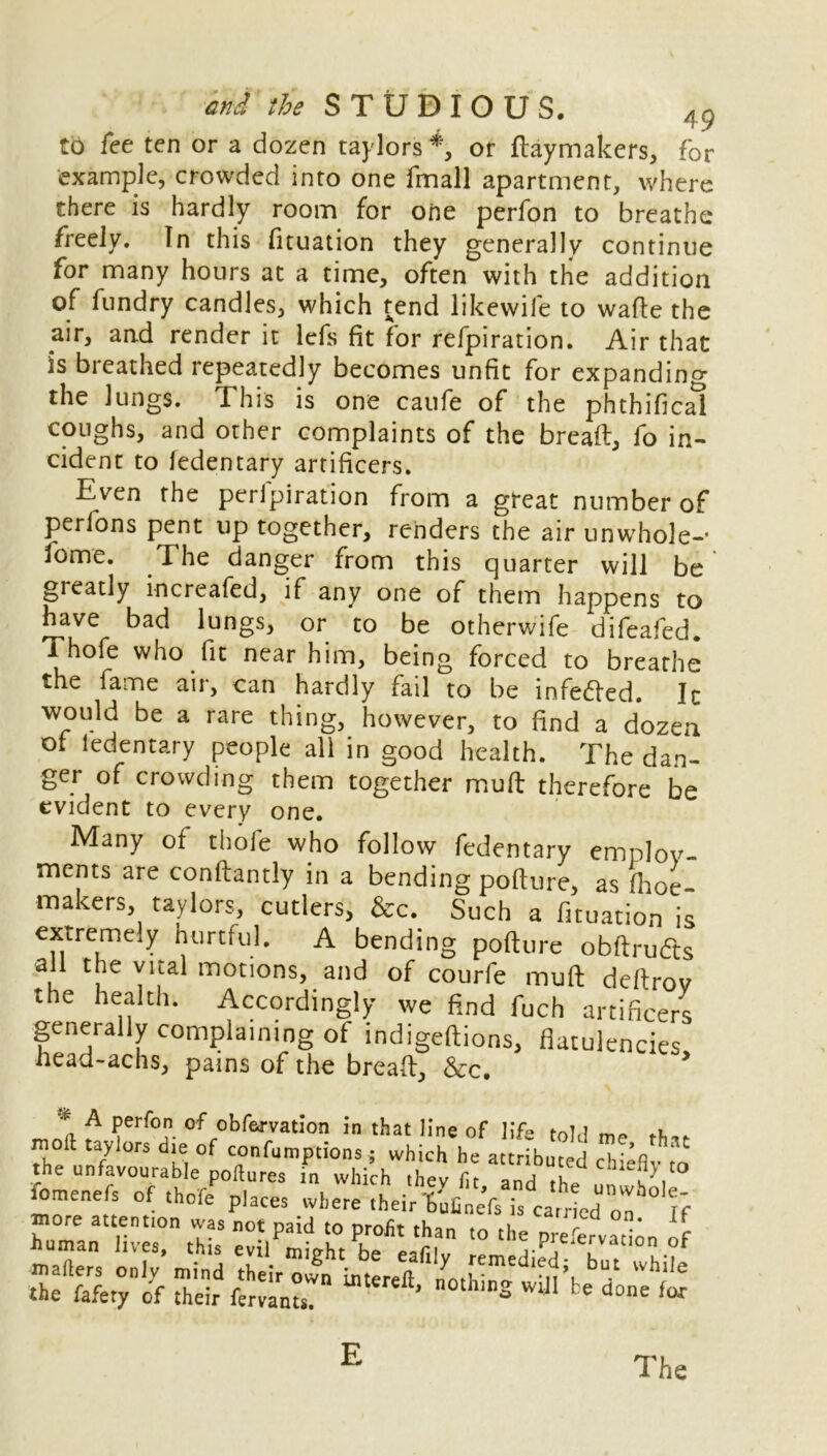 to fee ten or a dozen taylors*, or Haymakers, for example, crowded into one fmall apartment, where there is hardly room for one perfon to breathe freely. In this fituation they generally continue for many hours at a time, often with the addition of fundry candles, which tend likewife to wafte the air, and render it lefs fit for refpiration. Air that is breathed repeatedly becomes unfit for expanding the lungs. This is one caufe of the phthifical coughs, and other complaints of the bread, fo in- cident to fedentary artificers. Even the peripiration from a great number of perfons pent up together, renders the air unwhole-* fome. The danger from this quarter will be greatly increafed, if any one of them happens to have bad lungs, or to be otherwife difeafed. Thofe who fit near him, being forced to breathe the fame air, can hardly fail to be infedfed. Ir would be a rare thing, however, to find a dozen of ledentary people all in good health. The dan- ger of crowding them together mud therefore be evident to every one. Many ot thole who follow fedentary employ- ments are conftantly in a bending pofture, as (hoe makers, taylors, cutlers, &c. Such a fituation is extremely hurtful. A bending pofture obftrudts u vital motions, and of courfe muft deftrov the health. Accordingly we find fuch artificers generally complaining of indigeftions, flatulencies head-achs, pains of the bread, &c. > * A Perr°n of obfervation in that line of life told more attention was not naid tn nmfit ; on* u E