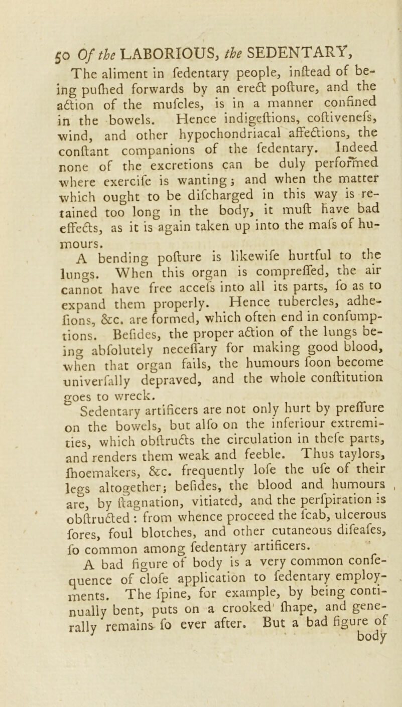 I 50 Of the LABORIOUS, the SEDENTARY, The aliment in fedentary people, inftead of be- ing puttied forwards by an ereft pofture, and the action of the mufcles,' is in a manner confined in the bowels. Hence indigeftions, coftivenefs, wind, and other hypochondriacal attentions, the conftant companions of the iedentary. Indeed none of the excretions can be duly performed where exercife is wanting ; and when the matter which ought to be difcharged in this way is re- tained too long in the body, it mutt; have bad efifedls, as it is again taken up into the mais of hu- mours. A bending pofture is likewife hurtful to the lungs. When this organ is comprefifed, the air cannot have free accels into all its parts, fo as to expand them properly. Hence tubercles, adhe- fions, &c. are formed, which often end in confump- tions. Befides, the proper aftion of the lungs be- ing abfolutely necefifary for making good blood, when that organ fails, the humours foon become univerfally depraved, and the whole conftitution goes to wreck. Sedentary artificers are not only hurt by preffure on the bowels, but alfo on the inferiour extremi- ties, which obftrudts the circulation in thefe parts, and renders them weak and feeble. 1 hus taylors, fhoemakers, &c. frequently lofe the ufe of their legs altogether; befides, the blood and humours are, by ftagnation, vitiated, and the perfpiration is obftrudled \ from whence proceed the lcab, ulcerous fores, foul blotches, and other cutaneous difeafes, lo common among fedentary artificers. A bad figure of body is a very common confe- quence of ciofe application to fedentary employ- ments. The fpine, for example, by being conti- nually bent, puts on a crooked' fhape, and gene- rally remains fo ever after. But a bad figure of J • body