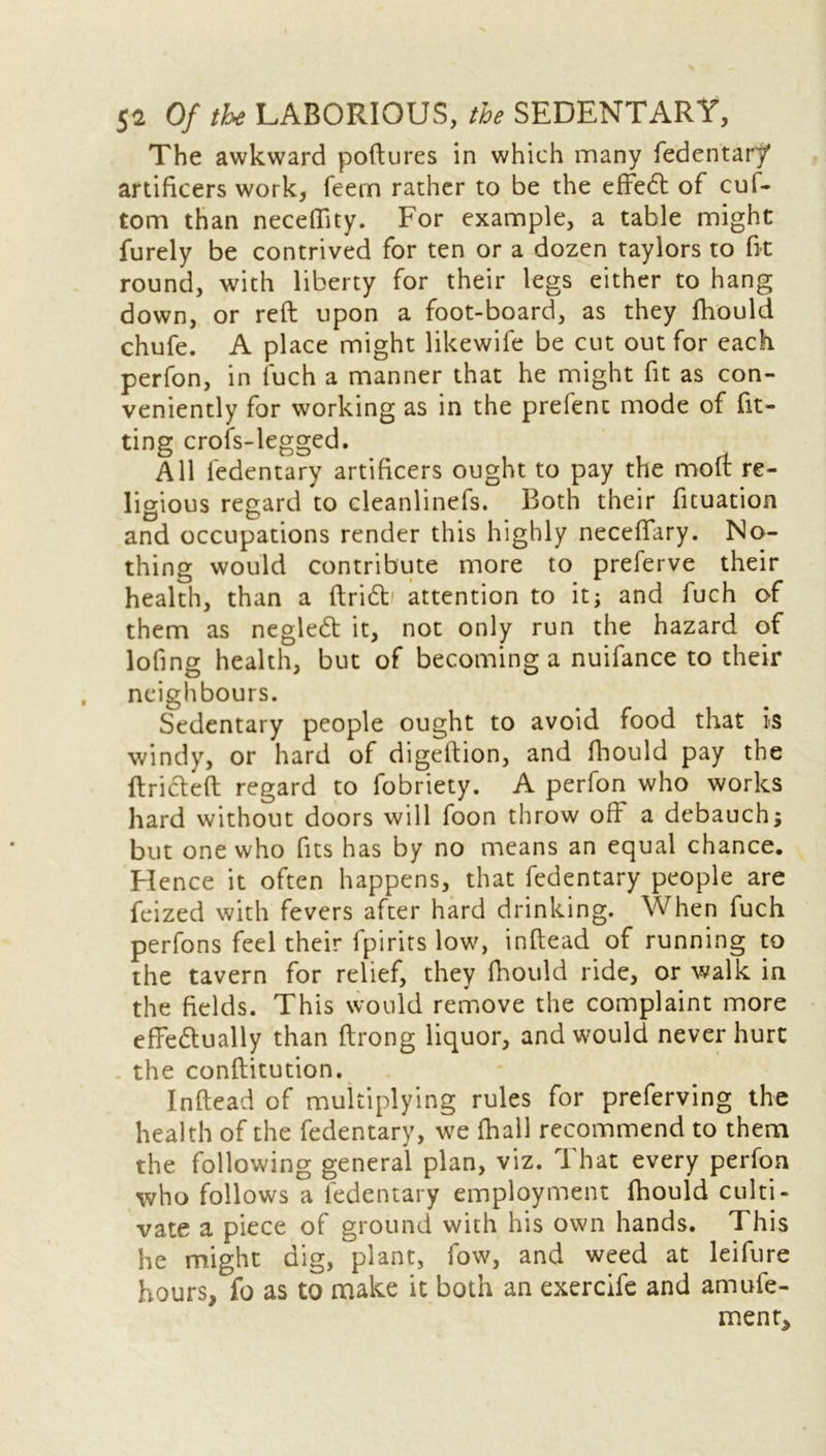 The awkward poftures in which many fedentary artificers work, feem rather to be the effedt of cuf- tom than neceffity. For example, a table might furely be contrived for ten or a dozen taylors to fit round, with liberty for their legs either to hang down, or reft upon a foot-board, as they fhould chufe. A place might likewife be cut out for each perfon, in fuch a manner that he might fit as con- veniently for working as in the prefent mode of fit- ting crofs-legged. All fedentary artificers ought to pay the molt re- ligious regard to cleanlinefs. Both their fituation and occupations render this highly neceffary. No- thing would contribute more to preferve their health, than a ftridt attention to it; and fuch of them as negledt it, not only run the hazard of loling health, but of becoming a nuifance to their neighbours. Sedentary people ought to avoid food that is windy, or hard of digeftion, and fhould pay the ftridteft regard to fobriety. A perfon who works hard without doors will foon throw off a debauch; but one who fits has by no means an equal chance. Hence it often happens, that fedentary people are feized with fevers after hard drinking. When fuch perfons feel their fpirits low, inftead of running to the tavern for relief, they fhould ride, or walk in the fields. This would remove the complaint more effectually than ftrong liquor, and would never hurt the conftitution. Inftead of multiplying rules for preferving the health of the fedentary, we fhall recommend to them the following general plan, viz. That every perfon who follows a fedentary employment fhould culti- vate a piece of ground with his own hands. This he might dig, plant, fow, and weed at leifure hours, fo as to make it both an exercife and amufe- ment.