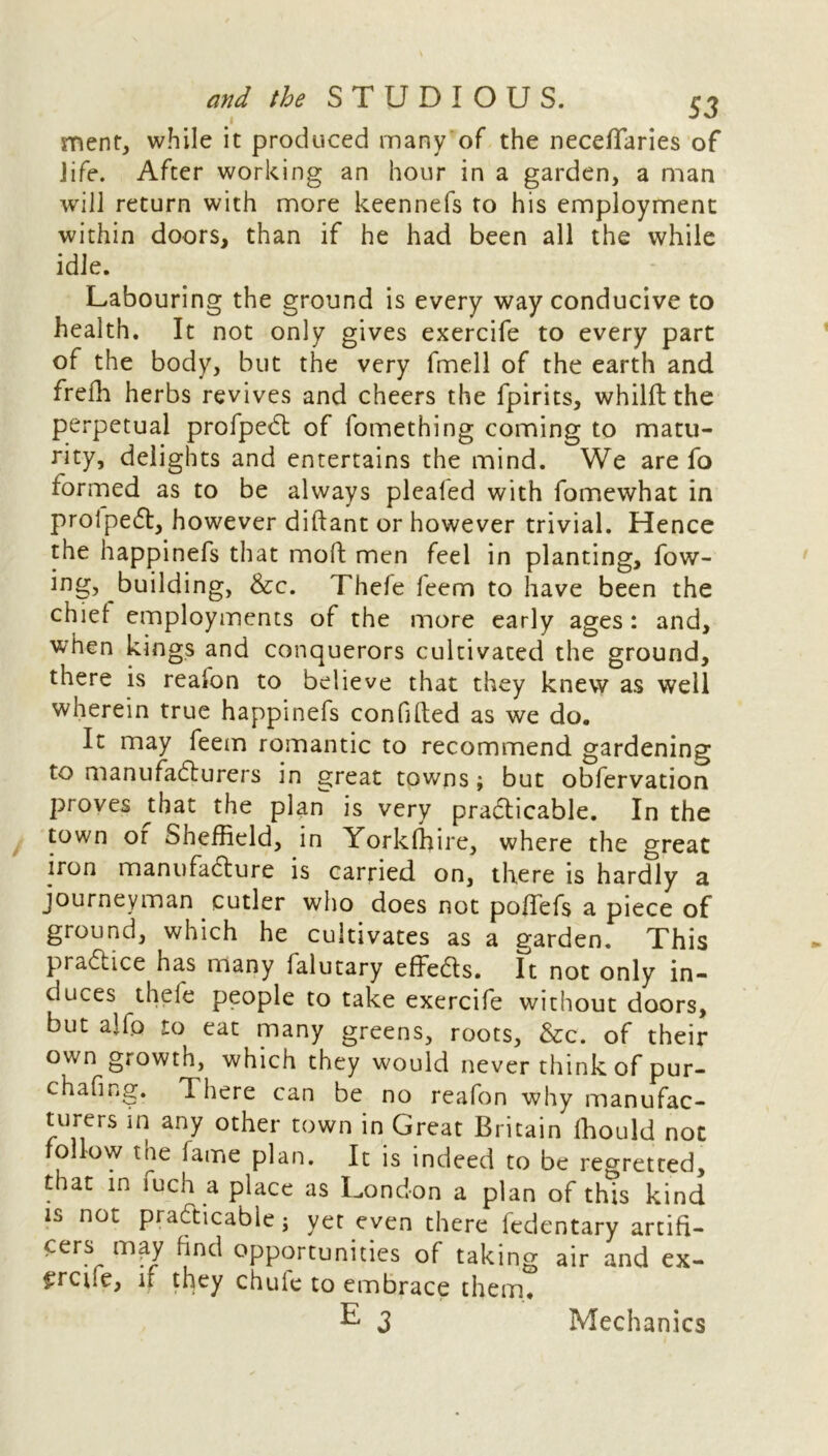 ment, while it produced many of the neceffaries of life. After working an hour in a garden, a man will return with more keennefs to his employment within doors, than if he had been all the while idle. Labouring the ground is every way conducive to health. It not only gives exercife to every part of the body, but the very fmell of the earth and frefh herbs revives and cheers the fpirits, whilft the perpetual profpeCt of fomething coming to matu- rity, delights and entertains the mind. We are fo formed as to be always pleated with fomewhat in proipeCt, however diftant or however trivial. Hence the happinefs that mod men feel in planting. Tow- ing, building, Sec. Thefe feem to have been the chief employments of the more early ages: and, when kings and conquerors cultivated the ground, there is realon to believe that they knew as well wherein true happinefs confided as we do. It may feem romantic to recommend gardening to manufacturers in great towns; but obfervation proves that the plan is very practicable. In the town or Sheffield, in Yorkfhire, where the great iron manufacture is carried on, there is hardly a journeyman cutler who does not poffefs a piece of ground, which he cultivates as a garden. This practice has many falutary effeCts. It not only in- duces thefe people to take exercife without doors, but aifo to eat many greens, roots, &c. of their own growth, which they would never think of pur- chafing. d here can be no reafon why manufac- turers in any other town in Great Britain fhould not follow the fame plan. It is indeed to be regretted, that in fuch a place as London a plan of this kind is not practicable; yet even there fedentary artifi- cers may find opportunities of taking air and ex- £rcue, if they chuie to embrace them. Mechanics