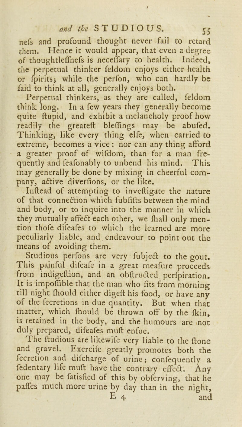 nefs and profound thought never fail to retard them. Hence it would appear, that even a degree of thoughtleffnefs is neceffary to health. Indeed, the perpetual thinker feldom enjoys either health or fpirits; while the perfon, who can hardly be faid to think at all, generally enjoys both. Perpetual thinkers, as they are called, feldom think long. In a few years they generally become quite ftupid, and exhibit a melancholy proof how readily the greateft bleffings may be abufed. Thinking, like every thing elfe, when carried to extreme, becomes a vice : nor can any thing afford a greater proof of wifdom, than for a man fre- quently and feafonably to unbend his mind. This may generally be done by mixing in cheerful com- pany, adtive diverfions, or the like. Inftead of attempting to inveftigate the nature of that connexion which fubfifts between the mind and body, or to inquire into the manner in which they mutually affect each other, we fhall only men- tion thofe difeafes to which the learned are more peculiarly liable, and endeavour to point out the means of avoiding them. Studious perfons are very fubjedt to the gout. This painful difeafe in a great meafure proceeds from indigeftion, and an obftrudted perfpiration. It is impoffible that the man who fits from morning till night fhould either digeft his food, or have any of the fecretions in due quantity. But when that matter, which fhould be thrown off by the fkin, is retained in the body, and the humours are mot duly prepared, difeafes mu ft enfue. The ftudious are likewife very liable to the ftone and gravel. Exercife greatly promotes both the fecretion and dilcharge of urine; confequently a fedentary life mud have the contrary effedt. Any one may be fatisfied of this by obferving, that he paffes much more urine by day than in the night,