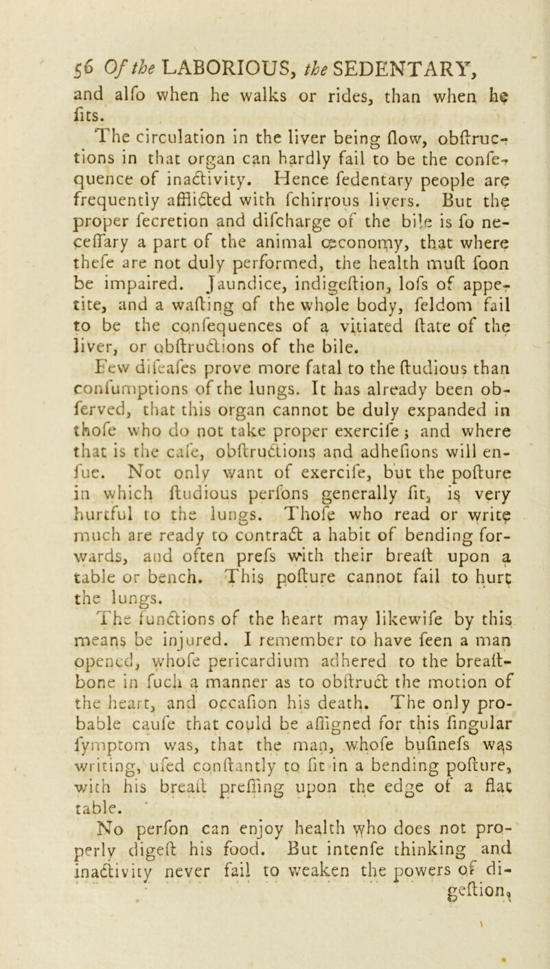 and alfo when he walks or rides, than when he fits. The circulation in the liver being flow, obdruc- tions in that organ can hardly fail to be the confe- quence of inactivity. Hence fedentary people arc frequently affiidted with lchirrous livers. But the proper lecretion and difeharge of the bile is fo ne- celfary a part of the animal economy, that where thefe are not duly performed, the health muft foon be impaired. Jaundice, indigeftion, lofs of appe- tite, and a wafting of the whole body, feldom fail to be the confequences of a vitiated date of the liver, or obdru&ions of the bile. Few difeafes prove more fatal to the ftudious than coniumptions of the lungs. It has already been ob- ferved, that this organ cannot be duly expanded in thofe who do not take proper exercife j and where that is the cafe, obdru&ions and adhefions will en- fue. Not only want of exercife, but the podure in which ftudious perfons generally fit, is very hurtful to the lungs. Thofe who read or write much are ready to contrad a habit of bending for- ward s, and often prefs with their bread upon a table or bench. This podure cannot fail to hurt the lungs. The functions of the heart may likewife by this means be injured. I remember to have feen a man opened, whofe pericardium adhered to the bread- bone in fucji a manner as to obdruct the motion of the heart, and occafion his death. The only pro- bable caufe that copld be afiigned for this fingular fymptom was, that the man, whofe bufinefs wa,s writing, ufed condantly to fit in a bending podure, with his bread prefiing upon the edge of a flat table. No perfon can enjoy health vvho does not pro- perly diged his food. But intenfe thinking and inactivity never fail to weaken the powers of di- gedion.