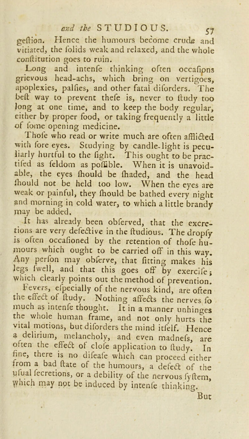 geftion. Hence the humours become crude and vitiated, the folids weak and relaxed, and the whole conftitution goes to ruin. Long and intenfe thinking often occafipns grievous head-achs, which bring on vertigoes, apoplexies, palfies, and other fatal diforders. The belt way to prevent thefe is, never to ltudy too long at one time, and to keep the body regular, either by proper food, or taking frequently a little of lome opening medicine. Thole who read or write much are often afflidted with lore eyes. Studying by candle-light is pecu- liarly hurtful to the fight. This ought to be prac- tiled as feldom as poffible. When it is unavoid- able, the eyes fhould be lhaded, and the head fhould not be held too low. When the eyes are weak or painful, they fhould be bathed every night and morning in cold water, to which a little brandy- may be added. It has already been obferved, that the excre- tions are very defective in the Itudious. The dropfy is often occafioned by the retention of thofe hu- mours which ought to be carried off in this way. Any perfon may obferve, that fitting makes his legs fwell, and that this goes off by exercife; which clearly points out the method of prevention. Fevers, efpecially of the nervous kind, are often the effeft of ltudy. Nothing affedts the nerves fo much as intenfe thought. It in a manner unhinges the whole human frame, and not only hurts the vital motions, but diforders the mind itfelf. Hence a delirium, melancholy, and even madnefs, are often the effedt ol cloie application to ltudy. In fine, there is no difeale which can proceed either irom a bad ftate of the humours, a defedt of the ufual fecretions, or a debility of the nervous fyltem, y/hich may not be induced by intenfe thinking. But