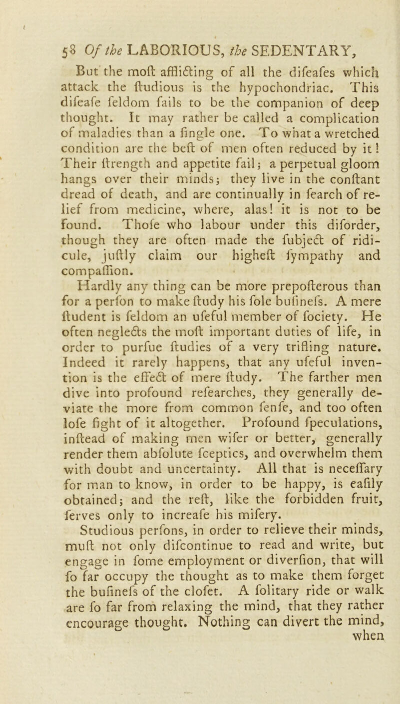 But the mod affiidting of all the difeafes which attack the dubious is the hypochondriac. This difeafe feldom fails to be the companion of deep thought. It may rather be called a complication of maladies than a fingle one. To what a wretched condition are the bed of men often reduced by it 1 Their drength and appetite fail; a perpetual gloom hangs over their minds; they live in the condant dread of death, and are continually in fearch of re- lief from medicine, where, alas! it is not to be found. Thole who labour under this diforder, though they are often made the fubject of ridi- cule, judly claim our highed fympathy and compaflion. Hardly any thing can be more prepoderous than for a peribn to make dudy his foie bulinels. A mere dudent is feldom an ufeful member of fociety. He often negledts the mod important duties of life, in order to purfue dudies of a very trifling nature. Indeed it rarely happens, that any ufeful inven- tion is the effect of mere dudy. The farther men dive into profound refearches, they generally de- viate the more from common fenfe, and too often lofe fight of it altogether. Profound fpeculations, indead of making men wifer or better, generally render them abfolute fceptics, and overwhelm them with doubt and uncertainty. All that is neceflfary for man to know, in order to be happy, is eaflly obtained; and the red, like the forbidden fruit, ferves only to increafe his mifery. Studious perfons, in order to relieve their minds, mud not only difcontinue to read and write, but engage in fome employment or diverflon, that will fo far occupy the thought as to make them forget the buflnels of the clofet. A folitary ride or walk are fo far from relaxing the mind, that they rather encourage thought. Nothing can divert the mind, when