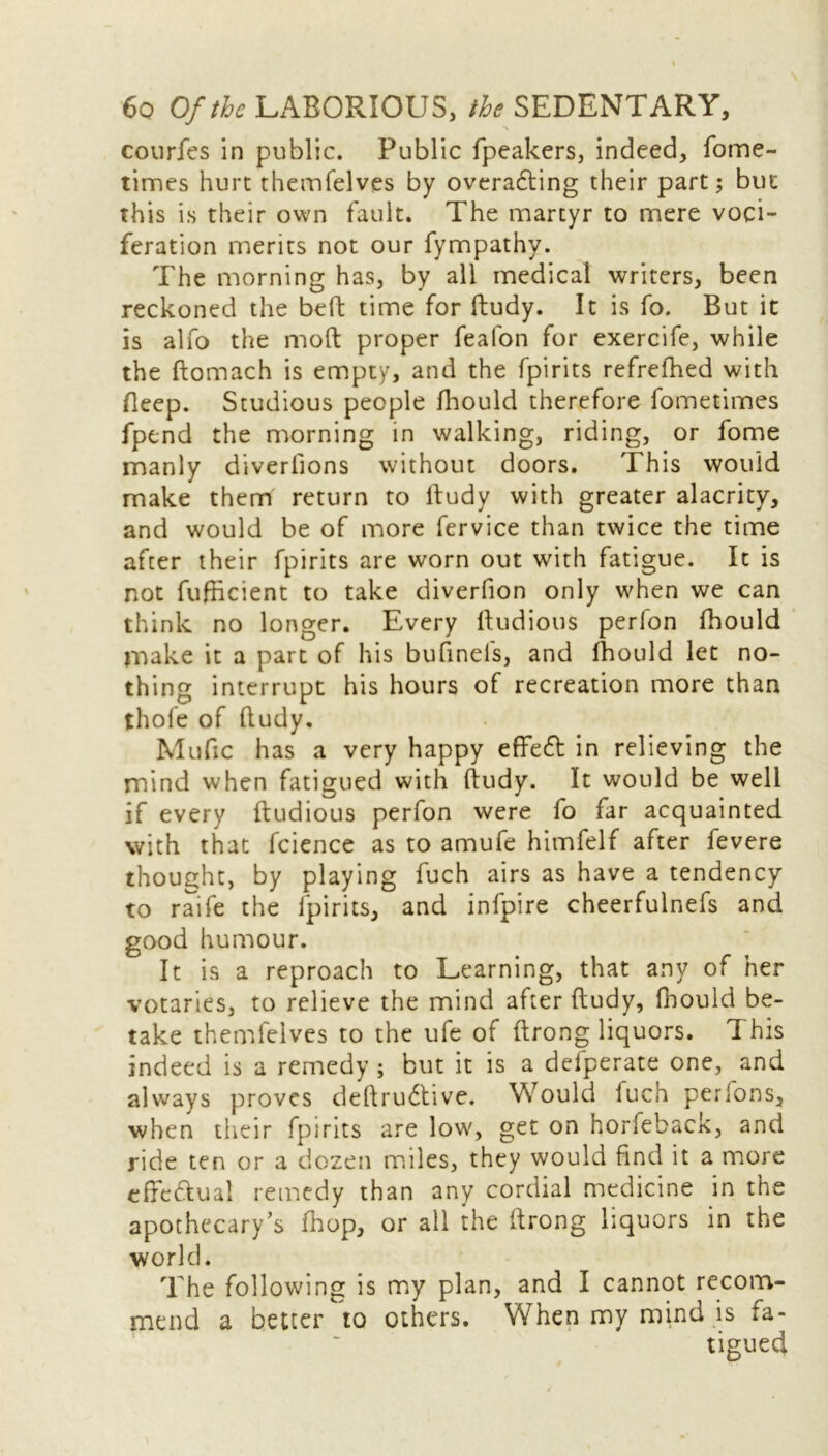 courfes in public. Public fpeakers, indeed, fome- times hurt themfelves by overadting their part; but this is their own fault. The martyr to mere voci- feration merits not our fympathy. The morning has, by all medical writers, been reckoned the bed time for ftudy. It is fo. But it is alfo the mod proper feafon for exercife, while the ftomach is empty, and the fpirits refrefhed with Beep. Studious people fhould therefore fometimes fpend the morning in walking, riding, or fome manly diverfions without doors. T his would make them return to ftudy with greater alacrity, and would be of more fervice than twice the time after their fpirits are worn out with fatigue. It is not fufhcient to take diverfion only when we can think no longer. Every ftudious perfon fhould make it a part of his bufinels, and fhould let no- thing interrupt his hours of recreation more than thole of fludy. Mufic has a very happy effedt in relieving the mind when fatigued with ftudy. It would be well if every ftudious perfon were fo far acquainted with that fcience as to amufe himfelf after fevere thought, by playing fuch airs as have a tendency to raife the fpirits, and infpire cheerfulnefs and good humour. It is a reproach to Learning, that any of her votaries, to relieve the mind after ftudy, fhould be- take themfelves to the ufe of ftrong liquors. This indeed is a remedy ; but it is a defperate one, and always proves deftrudtive. Would luch perions, when their fpirits are low, get on horfeback, and ride ten or a dozen miles, they would find it a more effc&ual remedy than any cordial medicine in the apothecary’s fhop, or all the ftrong liquors in the world. The following is my plan, and I cannot recom- mend a better to others. When my mind is fa- tigued