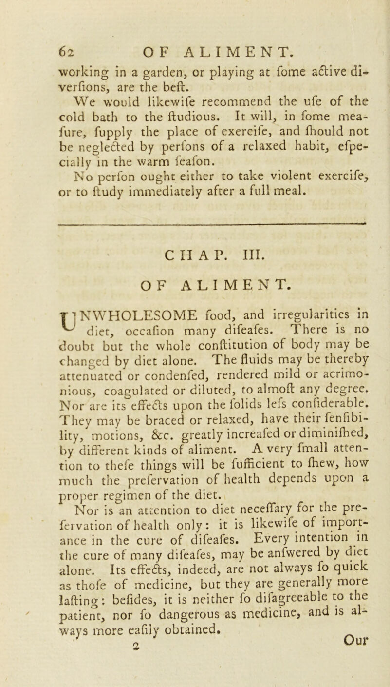 working in a garden, or playing at fome a&ive di- verfions, are the belt. We would likewife recommend the ufe of the cold bath to the ftudious. It will, in fome mea- fure, fupply the place of exercife, and fhould not be neglected by perfons of a relaxed habit, efpe- cially in the warm feafon. No perfon ought either to take violent exercife, or to ftudy immediately after a full meal. CHAP. III. OF ALIMENT. TlNWHOLESOME food, and irregularities in ^ diet, occafion many difeafes. There is no doubt but the whole conflitution of body may be changed by diet alone. The fluids may be thereby attenuated or condenfed, rendered mild or acrimo- nious, coagulated or diluted, to almofl any degree. Nor are its effects upon the lolids lefs considerable. They may be braced or relaxed, have their fenfibi- lity, motions, &c. greatly increafed or diminifhed, by different kinds of aliment. A very fmall atten- tion to thefe things will be fufficient to fhew, how much the prefervation of health depends upon a proper regimen of the diet. Nor is an attention to diet neceffary for the pre- fervation of health only: it is likewife of import- ance in the cure of difeales. Every intention in the cure of many difeafes, may be anlwered by diet alone. Its effc6ts, indeed, are not always lo quick as thofe of medicine, but they are generally more lafting: befides, it is neither fo diiagreeable to the patient, nor fo dangerous as medicine, and is al- ways more eafiiy obtained. 2 Our