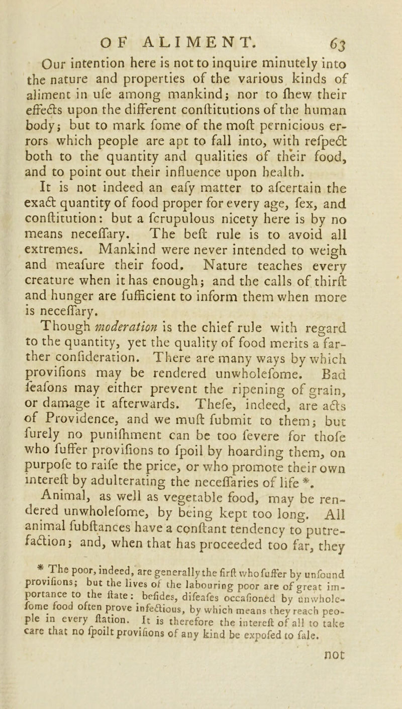 Our intention here is not to inquire minutely into the nature and properties of the various kinds of aliment in ufe among mankind; nor to fhew their effects upon the different conlfitutions of the human body; but to mark fome of the moft pernicious er- rors which people are apt to fall into, with refped both to the quantity and qualities of their food, and to point out their influence upon health. It is not indeed an eafy matter to afcertain the exad quantity of food proper for every age, fex, and conflitution: but a fcrupulous nicety here is by no means neceflary. The beft rule is to avoid all extremes. Mankind were never intended to weigh and meafure their food. Nature teaches every creature when it has enough; and the calls of third: and hunger are fufficient to inform them when more is neceflary. Though moderation is the chief rule with regard to the quantity, yet the quality of food merits a far- ther confideration. There are many ways by which provifions may be rendered unwholefome. Bad ieafons may either prevent the ripening of grain, or damage it afterwards. Thefe, indeed, are ads of Providence, and we muff fubmit to them; but furely no punifhment can be too fevere for thofe who fuffer provifions to fpoil by hoarding them, on purpofe to raife the price, or who promote their own interefl by adulterating the neceflaries of life *. Animal, as well as vegetable food, may be ren- dered unwholefome, by being kept too long. Ail animal fubflances have a conftant tendency to putre- fad ion; and, when that has proceeded too far, they * The poor, indeed, are generally the firfl: who fuffer by unfound provifions; but the lives ot the labouring poor are of preat im- portance to the Hate; befides, difeafes occafioned by umvhole- ome food often prove infectious, by which means they reach peo- ple in every nation. It is therefore the interefl of all to take care that no fpoilt provifions of any kind be expofed to fale. not