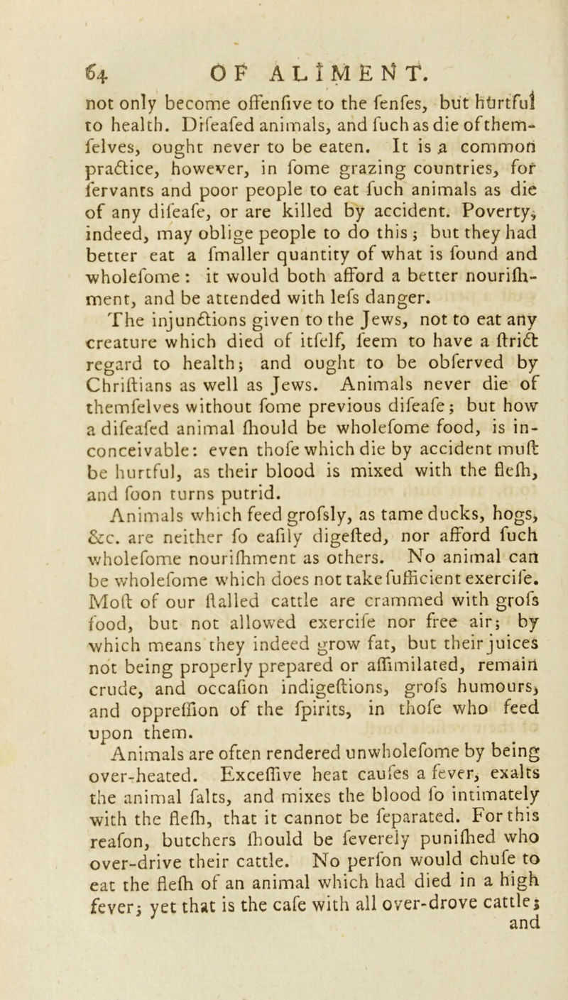 not only become offenfive to the fenfes, but htirtfu! to health. Drfeafed animals, and fuch as die ofthem- felves, ought never to be eaten. It is a common pra&ice, however, in fome grazing countries, for lervants and poor people to eat fuch animals as die of any difeafe, or are killed by accident. Poverty, indeed, may oblige people to do this ; but they had better eat a fmaller quantity of what is found and wholelome: it would both afford a better nourifh- ment, and be attended with lefs danger. The injunctions given to the Jews, not to eat any creature which died of itfelf, feem to have a ftrid regard to health; and ought to be obferved by Chriftians as well as Jews. Animals never die of themfelves without fome previous difeafe; but how a difeafed animal fhould be wholefome food, is in- conceivable: even thofe which die by accident mud be hurtful, as their blood is mixed with the flefh, and foon turns putrid. Animals which feed grofsly, as tame ducks, hogs, &c. are neither fo eafily digefted, nor afford fuch wholefome nourifhment as others. No animal can be wholefome which does not take fufftcient exercife. Mod of our flailed cattle are crammed with grofs food, but not allowed exercife nor free air; by which means they indeed grow fat, but their juices not being properly prepared or affimilated, remain crude, and occafion indigeftions, grofs humours* and oppreffion of the fpirits, in thofe who feed upon them. Animals are often rendered unwholefome by being over-heated. Exceffive heat caules a fever, exalts the animal falts, and mixes the blood fo intimately with the flefb, that it cannot be feparated. For this reafon, butchers fhould be feverely punifhed who over-drive their cattle. No perfon would chufe to eat the flefh of an animal which had died in a high fever; yet that is the cafe with all over-drove cattle;