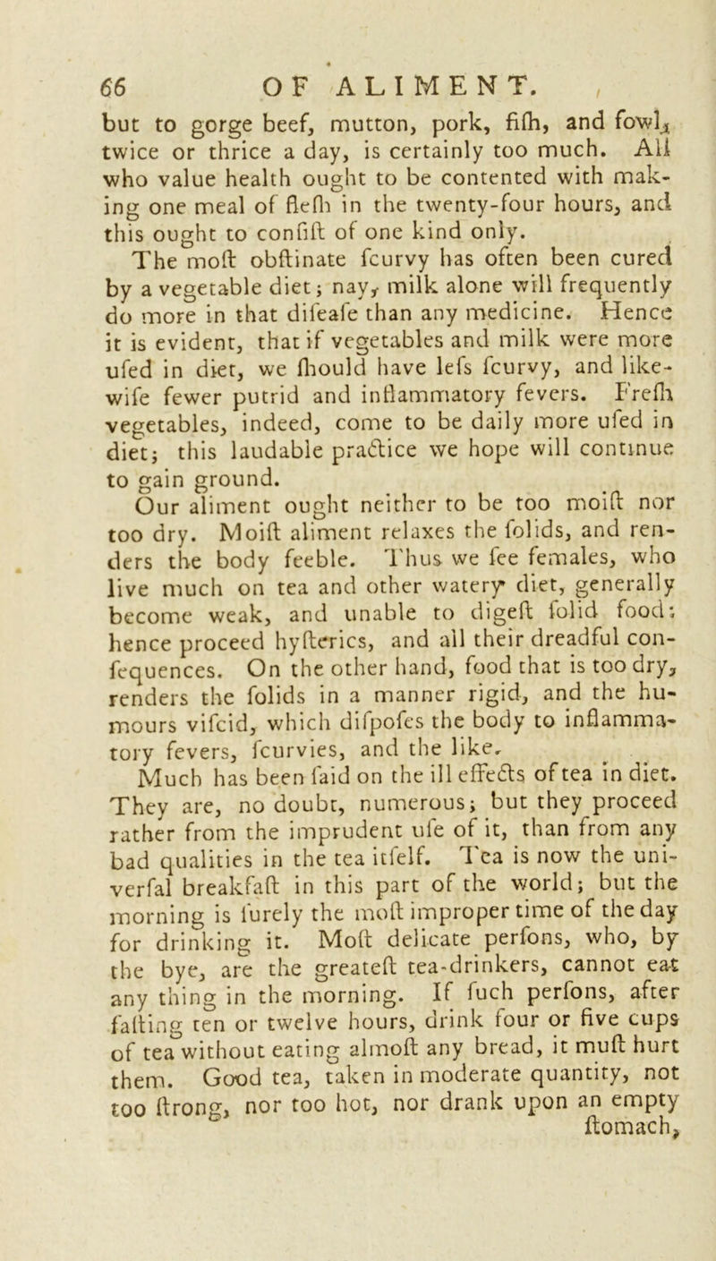 / but to gorge beef, mutton, pork, filh, and fowl4 twice or thrice a day, is certainly too much. All who value health ought to be contented with mak- ing one meal of flefli in the twenty-four hours, and this ought to confift of one kind only. The mod obftinate fcurvy has often been cured by a vegetable diet; nay* milk alone will frequently do more in that difeafe than any medicine. Hence it is evident, that if vegetables and milk were more ufed in diet, we fhould have lefs fcurvy, and like- wife fewer putrid and inflammatory fevers. Frefh vegetables, indeed, come to be daily more ufed in diet; this laudable practice we hope will continue to gain ground. Our aliment ought neither to be too moifi nor too dry. Moid aliment relaxes the folids, and ren- ders the body feeble. Thus we fee females, who live much on tea and other watery diet, generally become weak, and unable to diged tolid food; hence proceed hyderics, and ail their dreadful con- fequences. On the other hand, food that is too dry, renders the folids in a manner rigid, and the hu- mours vifcid, which difpofes the body to inflamma- tory fevers, fcurvies, and the like. Much has been laid on the ill eflre&s of tea in diet. They are, no doubt, numerous; but they proceed rather from the imprudent uie of it, than from any bad qualities in the tea itfelf. Tea is now the uni- verfal breakfad in this part of the world; but the morning is lurcly the mod improper time of the day for drinking it. Mod delicate perfons, who, by the bye, are the greated tea-drinkers, cannot eat any thing in the morning. If fuch perfons, after fading ten or twelve hours, drink lour or five cups of tea without eating almofi any bread, it mud hurt them. Good tea, taken in moderate quantity, not too flrong, nor too hot, nor drank upon an empty domach,