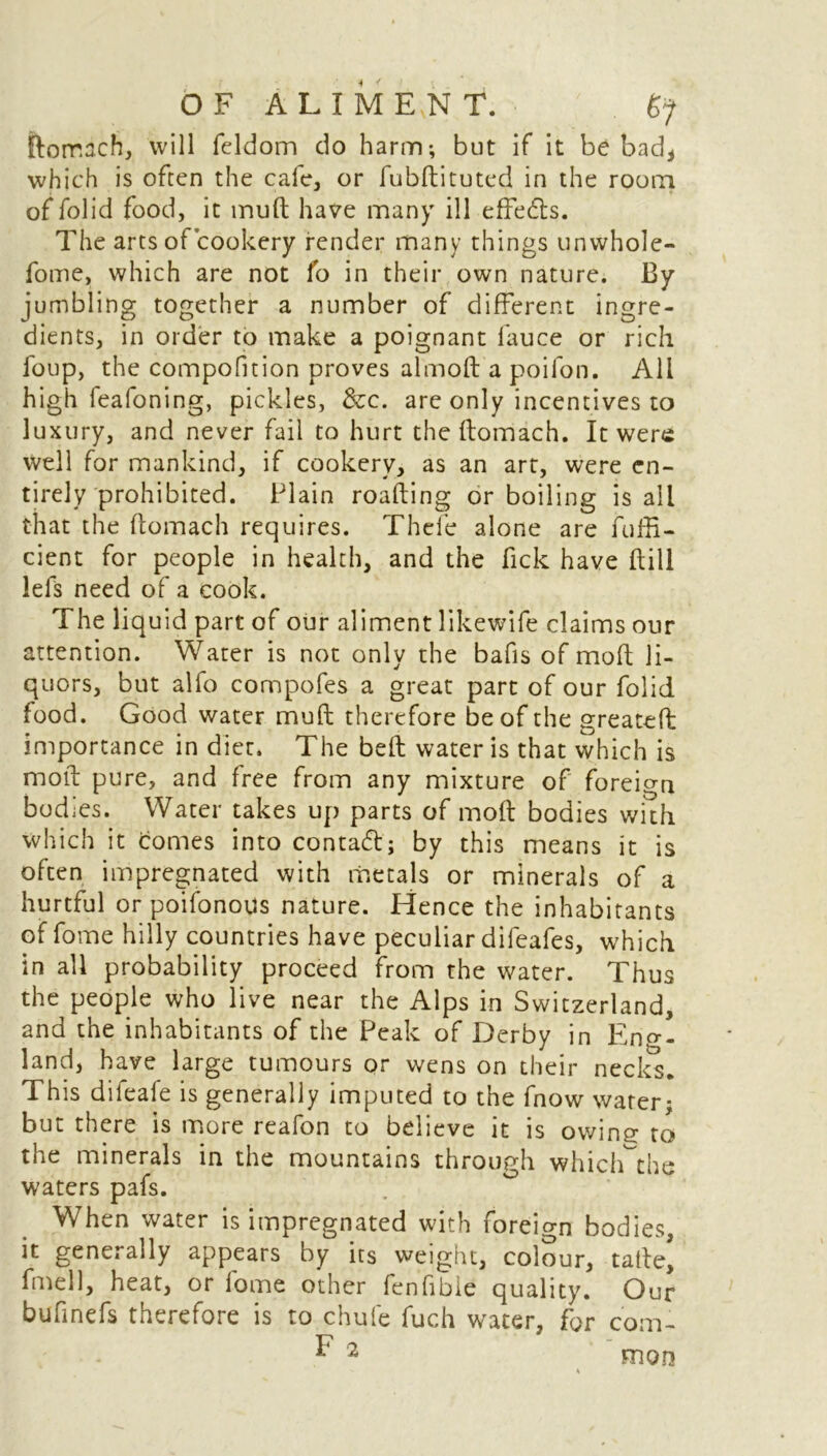 ftorr.ach, will feldom do harm-, but if it be badi which is often the cafe, or fubftituted in the room of folid food, it muft have many ill effects. The arts of cookery render many things unwhole- fome, which are not lb in their own nature. By jumbling together a number of different ingre- dients, in order to make a poignant fauce or rich foup, the compofition proves almoft apoifon. All high leafoning, pickles, &c. are only incentives to luxury, and never fail to hurt the ftomach. It were well for mankind, if cookery, as an art, were en- tirely prohibited. Plain roafting or boiling is all that the ftomach requires. Thefe alone are fuffi- cient for people in health, and the Pick have ftill lefs need of a cook. The liquid part of our aliment likewife claims our attention. Water is not only the bafis of molt li- quors, but alfo compofes a great part of our folid food. Good water muft therefore be of the greateft importance in diet. The belt water is that which is molt pure, and free from any mixture of foreign bodies. Water takes up parts of molt bodies with which it comes into contact; by this means it is often impregnated with metals or minerals of a hurtful orpoifonous nature. Hence the inhabitants of fome hilly countries have peculiar difeafes, which in all probability proceed from the water. Thus the people who live near the Alps in Switzerland, and the inhabitants of the Peak of Derby in Eng- land, have large tumours or wens on their necks. This difeafe is generally imputed to the fnow water; but there is more reafon to believe it is owing to the minerals in the mountains through which^the waters pafs. When water is impregnated with foreign bodies, it generally appears by its weight, colour, tafte, fmell, heat, or fome other fenfibie quality. Our bufinefs therefore is to chufe fuch water, for com- ^ 2 mon