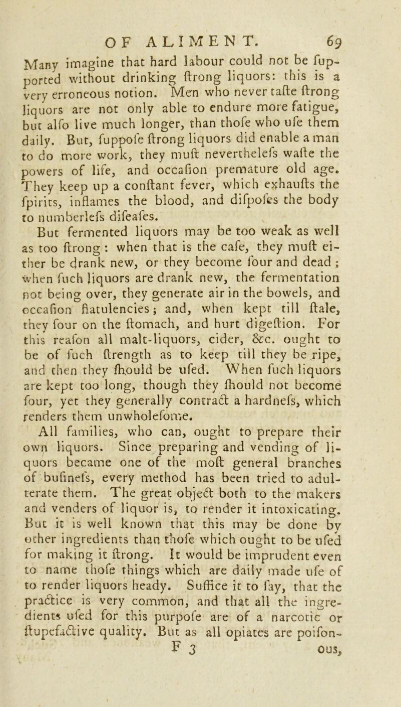 Many imagine that hard labour could not be fup- ported without drinking ftrong liquors: this is a very erroneous notion. 'Men who never tafte ftrong liquors are not only able to endure more fatigue, but alfo live much longer, than thofe who ufe them daily. But, fuppoie ftrong liquors did enable a man to do more work, they muft neverthelefs wafte the powers of life, and occafion premature old age. They keep up a conftant fever, which exhaufts the fpirits, inflames the blood, and difpofes the body to numberiefs dileafes. But fermented liquors may be too weak as well as too ftrong : when that is the cafe, they muft ei- ther be drank new, or they become four and dead ; when fuch liquors are drank new, the fermentation not being over, they generate air in the bowels, and occafion flatulencies; and, when kept till ftale, they four on the ftomach, and hurt digeftion. For this realon all malt-liquors, cider, &c. ought to be of fuch ftrength as to keep till they be ripe, and then they fh.ould be ufed. When fuch liquors are kept too long, though they fhould not become four, yet they generally contract a hardnefs, which renders them unwholefome. All families, who can, ought to prepare their own liquors. Since preparing and vending of li- quors became one of the moft general branches of bufinefs, every method has been tried to adul- terate them. The great objeft both to the makers and venders of liquor is, to render it intoxicating. But it is well known that this may be done bv ocher ingredients than thofe which ought to be ufed for making it ftrong. It would be imprudent even to name thofe things which are daily made ufe of to render liquors heady. Suffice it to fay, that the practice is very common, and that all the ingre- dients uled for this purpofe are of a narcotic or ftupefadive quality. But as all opiates are poifon- F 3 ous.