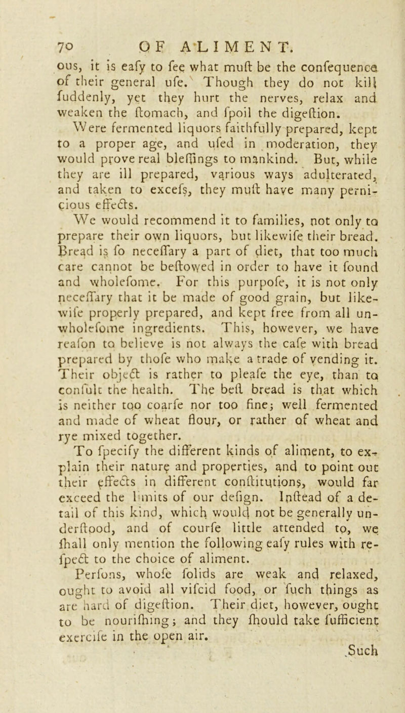 ous, it is eafy to fee what mu ft be the confequenca of their general ufe. Though they do not kill fuddenly, yet they hurt the nerves, relax and weaken the ftomach, and fpoil the digeftion. Were fermented liquors faithfully prepared, kept to a proper age, and ufed in moderation, they would prove real bleffings to mankind. But, while they are ill prepared, various ways adulterated, and taken to excefs, they mult have many perni- cious effe&s. We would recommend it to families, not only to prepare their own liquors, but likewife their bread. Bread is fo neceffary a part of diet, that too much care cannot be bellowed in order to have it found and wholefomc. For this purpofe, it is not only neceffary that it be made of good grain, but like- wife properly prepared, and kept free from all un- wholefome ingredients. This, however, we have reafon to believe is not always the cafe with bread prepared by thole who make a trade of vending it. Their objedl is rather to pleafe the eye, than to confute the health. The bell bread is that which is neither too coarfe nor too fine; well fermented and made of wheat flour, or rather of wheat and rye mixed together. To fpecify the different kinds of aliment, to ex- plain their nature and properties, and to point out their effects in different conffitutions, would far exceed the limits of our defign. Inftead of a de- tail of this kind, which would not be generally un- derftpod, and of courfe little attended to, we ihall only mention the following ealy rules with re- fpedt to the choice of aliment. Perfons, whofe folids are weak and relaxed, ought to avoid all vifcid food, or luch things as are hard of digeftion. Their diet, however, ought to be nourifhing; and they fhould take lufficient exercife in the open air. Such