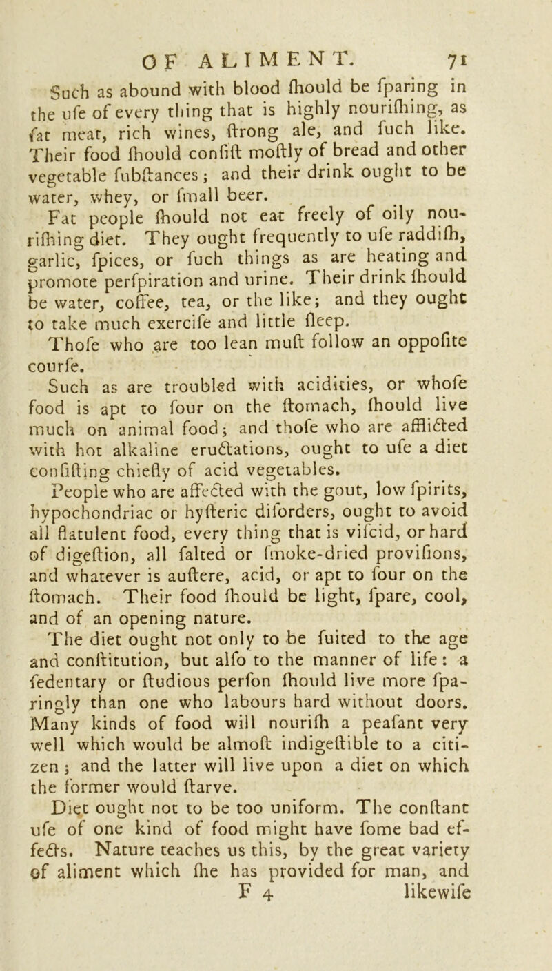 Such as abound with blood fhould be fparing in the ufe of every thing that is highly nourifhing, as fat meat, rich wines, ftrong ale, and fuch like. Their food fhould confift moftly of bread and other vegetable fubflances; and their drink ought to be water, whey, or imall beer. Fat people fhould not eat freely of oily nou- rifhing diet. They ought frequently to ufe raddifh, garlic, fpices, or fuch things as are heating and promote perfpiration and urine, d heir drink lhould be water, coffee, tea, or the like; and they ought to take much exercife and little deep. Thofe who are too lean mufl follow an oppofite courfe. Such as are troubled with acidities, or whofe food is apt to four on the flornach, fhould live much on animal food; and thofe who are affli£ted with hot alkaline eruftations, ought to ufe a diet confiding chiefly of acid vegetables. People who are affefted with the gout, low fpirits, hypochondriac or hyfteric dilorders, ought to avoid all flatulent food, every thing that is vifcid, or hard of digeftion, all faked or (moke-dried provifions, and whatever is auftere, acid, or apt to lour on the ftomach. Their food fhould be light, fpare, cool, and of an opening nature. The diet ought not only to be fuited to the age and conftitution, but alfo to the manner of life: a fedentary or fludious perfon fhould live more fpa- ringly than one who labours hard without doors. Many kinds of food will nourifh a peafant very well which would be almoft indigeflible to a citi- zen ; and the latter will live upon a diet on which the former would ftarve. Diet ought not to be too uniform. The conftant ufe of one kind of food might have fome bad ef- fects. Nature teaches us this, by the great variety of aliment which fhe has provided for man, and F 4 likewife