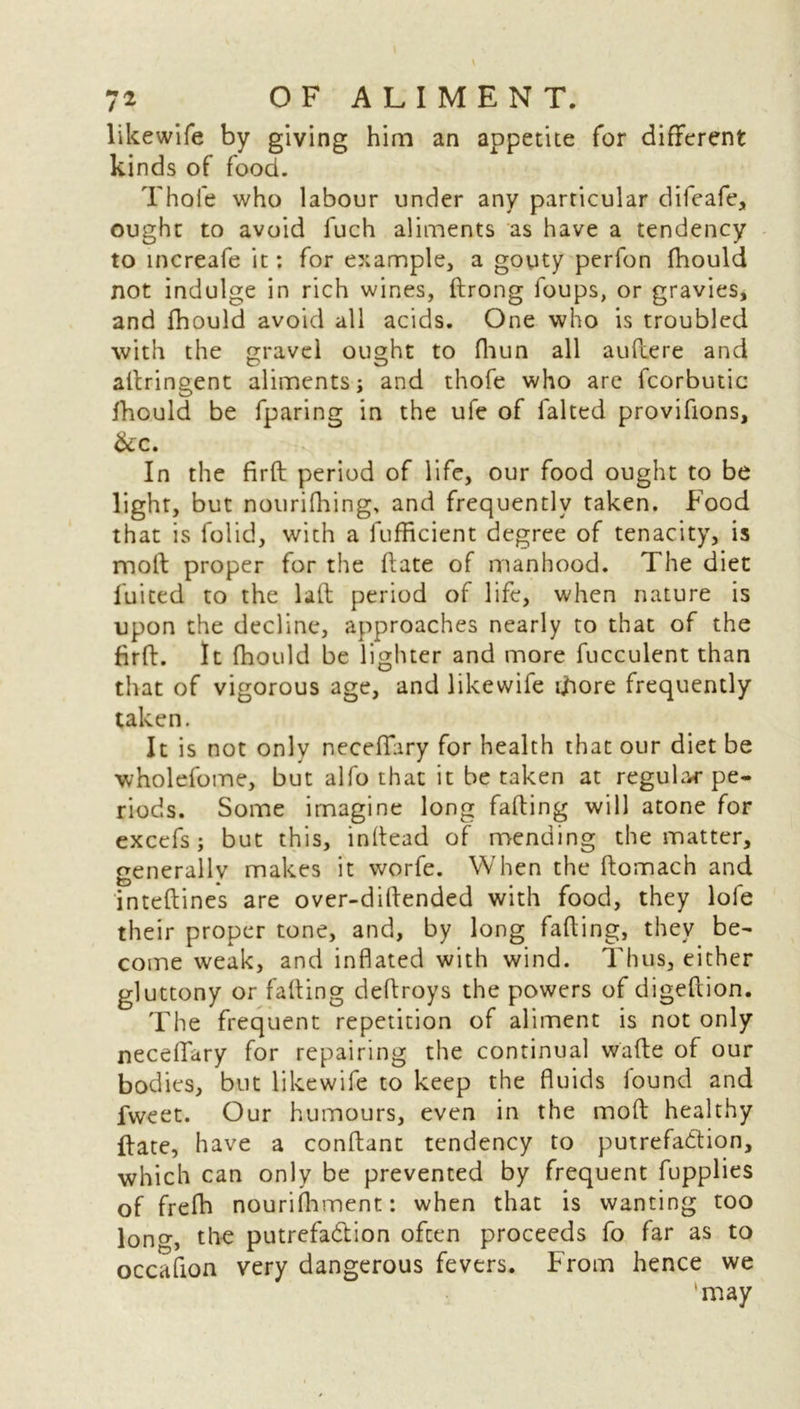 likewife by giving him an appetite for different kinds of food. Thofe who labour under any particular difeafe, ought to avoid fuch aliments as have a tendency to increafe it: for example, a gouty perfon fhould not indulge in rich wines, drong foups, or gravies, and fhould avoid all acids. One who is troubled with the gravel ought to fliun all audere and adringent aliments; and thofe who are fcorbutic fhould be fparing in the ufe of falted provifions, &C. .. . TO ■ - In the fird period of life, our food ought to be light, but nourifhing, and frequently taken. Food that is folid, with a fufficient degree of tenacity, is moft proper for the date of manhood. The diet fuited to the lad period of life, when nature is upon the decline, approaches nearly to that of the fird. It fhould be lighter and more fucculent than that of vigorous age, and likewife ifiore frequently taken. It is not onlv neceffiry for health that our diet be wholefome, but alfo that it be taken at regular pe- riods. Some imagine long fading will atone for excefs; but this, indead of mending the matter, generally makes it worfe. When the domach and intedines are over-didended with food, they loie their proper tone, and, by long fading, they be- come weak, and inflated with wind. Thus, either gluttony or fading dedroys the powers of digedion. The frequent repetition of aliment is not only neceffary for repairing the continual wade of our bodies, but likewife to keep the fluids found and fweet. Our humours, even in the mod healthy date, have a condant tendency to putrefaction, which can only be prevented by frequent fupplies of frefh nourilhment: when that is wanting too long, the putrefa&ion often proceeds fo far as to occaflon very dangerous fevers. From hence we ‘may