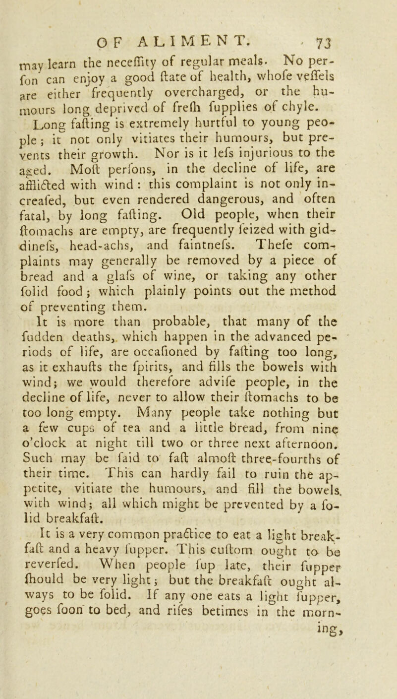 may learn the neceflity of regular meals. No per- fon can enjoy a good date of health, whofe veflfels are either frequently overcharged, or the hu- mours long deprived of fredi fupplies of chyle. Long fading is extremely hurtful to young peo- ple; it not only vitiates their humours, but pre- vents their growth. Nor is it lefs injurious to the aged. Moll perfons, in the decline of life, are affli&ed with wind : this complaint is not only in- created, but even rendered dangerous, and often fatal, by long fading. Old people, when their (tomachs are empty, are frequently feized with gid- dinefs, head-achs, and faintnefs. Thefe com- plaints may generally be removed by a piece of bread and a glafs of wine, or taking any other folid food ; which plainly points out the method of preventing them. It is more than probable, that many of the fudden deaths, which happen in the advanced pe- riods of life, are occafioned by fading too long, as it exhauds the fpirits, and fills the bowels with wind; we would therefore advife people, in the decline of life, never to allow their domachs to be too long empty. Many people take nothing but a few cups of tea and a little bread, from nine o’clock at night till two or three next afternoon. Such may be laid to fad almod three-fourths of their time. This can hardly fail to ruin the ap- petite, vitiate the humours, and fill the bowels, with wind; all which might be prevented by a fo- lid breakfad. It is a very common practice to eat a light break- fad and a heavy fupper. This cudom ought to be reverfed. When people fup late, their fupper fhould be very light; but the breakfad ought al- ways to be folid. If any one eats a light lupper, goes foon to bed, and rifes betimes in the morn-