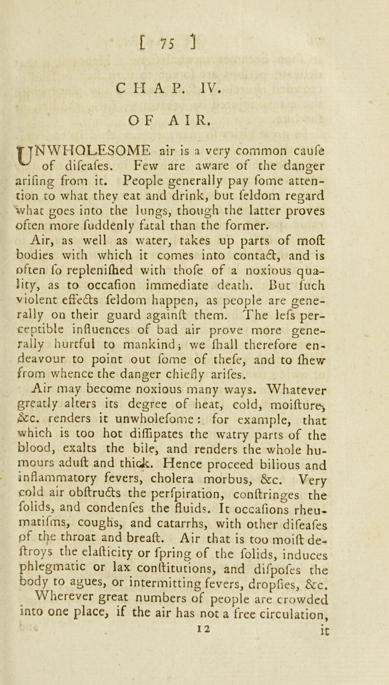 C IX A P. IV OF AIR. NWHOLESOME air is a very common caufe of difeafes. Few are aware of the danger arifing from it. People generally pay fome atten- tion to what they eat and drink, but feldom regard what goes into the lungs, though the latter proves often more fuddenly fatal than the former. Air, as well as water, takes up parts of moll bodies with which it comes into contadl, and is often fo replenilhed with thofe of a noxious qua- lity, as to occafion immediate death. But fuck violent effects feldom happen, as people are gene- rally on their guard againft them. The lefs per- ceptible influences of bad air prove more gene- rally hurtful to mankind i we fhall therefore en- deavour to point out fome of thefe, and to Ihew from whence the danger chiefly arifes. Air may become noxious many ways. Whatever greatly alters its degree of heat, cold, moifture*, &c. renders it unwholefome: for example, that which is too hot diflipates the watry parts of the blood, exalts the bile, and renders the whole hu- mours adult and thick. Hence proceed bilious and inflammatory fevers, cholera morbus, &c. Very cold air obftru&s the perfpiration, conftringes the folids, and condenfes the fluids. It occafions rheu- matifms, coughs, and catarrhs, with other difeafes pf the throat and bread. Air that is too moift de- ftroys the elafticity or fpring of the folids, induces phlegmatic or lax conflitutions, and difpofes the body to agues, or intermitting fevers, dropfies, &c. Wherever great numbers of people are crowded into one place, if the air has not a free circulation. 12 It