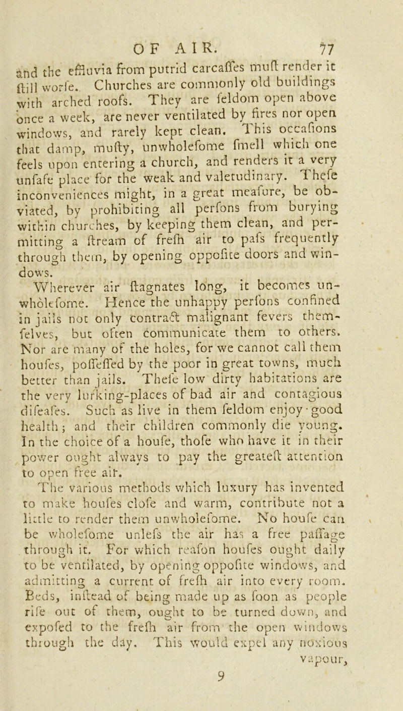 end the effluvia from putrid carcases mufl render it Hill worle. Churches are commonly old buildings with arched roofs. They are feldom open above once a week, are never ventilated by fires nor open windows, and rarely kept clean, 1 his occaflons that damp, mufty, unwholefome fmell which one feels upon entering a church, and renders it a very unfafe place for the weak and valetudinary. Thefe inconveniences might, in a great meat ore, be ob- viated, by prohibiting all perfons from burying within churches, by keeping them clean, and per- mitting a ftream of frefh air to pais frequently through them, by opening oppofue doors and win- dows. Wherever air ftagnates long, it becomes un- wholtfdrne. Hence the unhappy perfons confined in jails not only contract malignant fevers them- felves, but often communicate them to others. Nor are many of the holes, for we cannot call them houfes, po ike fled by the poor in great towns, much better than jails. Thefe low dirty habitations are the very lurking-places of bad air and contagious difeafes. Such as live in them feldom enjoy-good health; and their children commonly die young. In the choice of a houfe, thofe who have it in their power ought always to pay the greatefi; attention to open free ait. The various methods which luxury has invented to make houfes clofe and warm, contribute not a little to render them unwholefome. No houfe can be wholefo.me unlefs the air has a free paflfage through it. For which reafon houfes ought daily to be ventilated, by opening oppofite windows, and admitting a current of frefh air into every room. Beds, in lie ad of being made up as foon as people rife out of them, oup-ht to be turned down, and expofed to the frefh air from the open windows through the day. This would expel any noxious vapour. 9