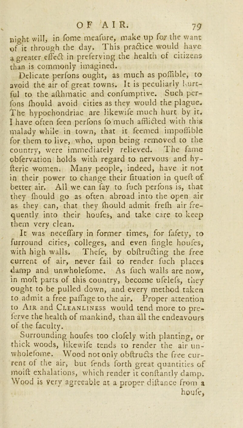 ni^ht will, in Tome meafure, make up for the wane of it th rough the day. This pra&ice would have a greater effedt in preferving the health of citizens than is commonly imagined. Delicate perfons ought, as much as poffible, to avoid the air of great towns. It is peculiarly hurt- ful to the afthmatic and confumptive. Such per- fons fhould avoid cities as they would the plague. The hypochondriac are likewife much hurt by it. I have often feen perfons fo much afflidted with this malady while in town, that it feemed impoffible for them to live, who, upon being removed to the country, were immediately relieved. The fame obfervation holds with regard to nervous and hy- fteric women. Many people, indeed, have it not in their power to change their fituation in queft of better air. All we can fay to fuch perfons is, that they fhould go as often abroad into the open air as they can, that they fhould admit frefh air fre- quently into their houfes, and take care to keep them very clean. It was neceffary in former times, for fafety, to furround cities, colleges, and even fingle houfes, with high walls. Thefe, by obftructing the free current of air, never fail to render fuch places damp and ur.wholefome. As fuch walls are now, in moft parts of this country, become ufelefs, they ought to be pulled down, and every method taken to admit a free paffage to the air. Proper attention to Air and Cleanliness would tend more to pre- ierve the health of mankind, than all the endeavours of the faculty. Surrounding houfes too clofely with planting, or thick woods, likewife tends to render the air un- wholefome. Wood not only obftrudis the free cur- rent of the air, but fends forth great quantities of moift exhalations, which render it conftantly damp. Wood is very agreeable at a proper difance from a houfe.