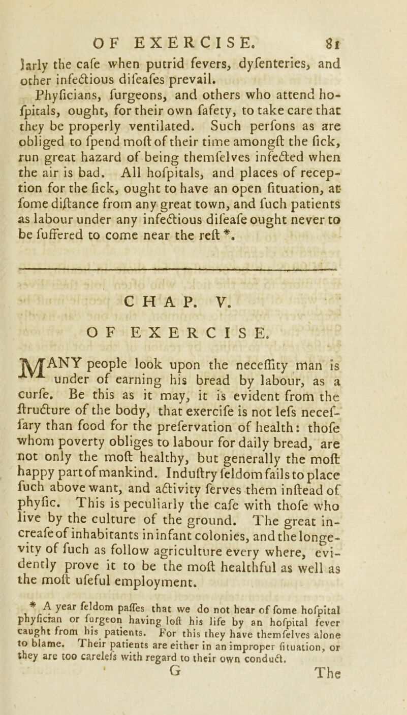 larly the cafe when putrid fevers, dyfenteries, and other infe&ious diieafes prevail. Phyficians, furgeons, and others who attend ho- fpitals, ought, for their own fafety, to take care that they be properly ventilated. Such perfons as are obliged to fpend moll of their time amongft the fick, run great hazard of being themlelves infeCted when the air is bad. All hofpitals, and places of recep- tion for the fick, ought to have an open fituation, at fome di/tance from any great town, and fuch patients as labour under any infectious dileafe ought never to be fullered to come near the reft *. CHAP. V. OF EXERCISE. TETANY people look upon the neceflity man is under of earning his bread by labour, as a curfe. Be this as it may, it is evident from the RruCture of the body, that exercife is not lefs necef- lary than food for the prefervation of health: thofe whom poverty obliges to labour for daily bread, are not only the molt healthy, but generally the molt happy partof mankind. Induftry feldom fails to place fuch above want, and adtivity ferves them infteadof phyfic. This is peculiarly the cafe with thofe who live by the culture of the ground. The great in- creafe of inhabitants in infant colonies, and the longe- vity of fuch as follow agriculture every where, evi- dently prove it to be the moll healthful as well as the molt ufeful employment. * A year feldom pafles that we do not hear of fome hofpital phyficran or furgeon having loft his life by an hofpital fever caught from^his patients. For this they have themfelves alone to blame. Their patients are either in an improper fituation, or they are too carelels with regard to their own conduct, • G The