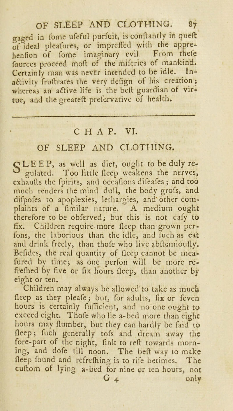 gacred in fame ufeful purfuit, is conftantly in queft of Ideal pleafures, or imprefied with the appre- henfion of fome imaginary evil. From thefe fources proceed mod of the miferies of mankind. Certainly man was never intended to be idle. In- activity fruftrates the very defign of his creation ; whereas an aCtive life is the belt guardian of vir- tue, and the greateft prefervative of health. C H A P. VI. OF SLEEP AND CLOTHING. CLEEP, as well as diet, ought to be duly re- ^ gulated. Too little fleep weakens the nerves, exhaufts the fpirits, and occafions difeafes; and too much renders the mind dull, the body grofs, and difpofes to apoplexies, lethargies, and'other com- plaints of a fimilar nature. A medium ought therefore to be obferved; but this is not eafy to fix. Children require more fleep than grown per- fons, the laborious than the idle, and fuch as eat and drink freely, than thofe who live abftemioufly. Befides, the real quantity of fleep cannot be mea- fured by time; as one perfon will be more re- frefhed by five or fix hours fleep, than another by eight or ten. Children may always be allowed to take as much fleep as they pleafe; but, for adults, fix or feven hours is certainly fufiicient, and no one ought to exceed eight. Thofe who lie a-bed more than eight hours may Humber, but they can hardly be faid to fleep; fuch generally tols and dream away the fore-part of the night, fink to reft towards morn- and dole till noon. The beft way to make fleep found and refrefhing is to rife betimes. The cuftom of lying a-bed for nine or ten hours, not G 4 only