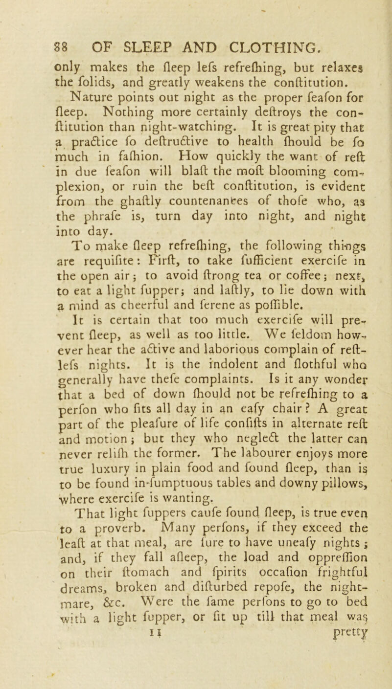 only makes the fleep lefs refrefhing, but relaxes the folids, and greatly weakens the conftitution. Nature points out night as the proper feafon for fleep. Nothing more certainly deftroys the con- ftitution than night-watching. It is great pity that a practice fo deftrudtive to health fhould be fo much in fafhion. How quickly the want of reft in due feafon will blaft the moft blooming com- plexion, or ruin the beft conftitution, is evident from the ghaftly countenances of thofe who, as the phrafe is, turn day into night, and night into day. To make fleep refrefhing, the following things are requifite: Firft, to take fufhcient exercife in the open air 5 to avoid ftrong tea or coffee; next, to eat a light fupper; and laftly, to lie down with a mind as cheerful and ferene as poffible. It is certain that too much exercife will pre- vent fleep, as well as too little. We feldom how- ever hear the a£tive and laborious complain of reft- lefs nights. It is the indolent and flothful who generally have thefe complaints. Is it any wonder that a bed of down fhould not be refrefhing to a perfon who fits all day in an eafy chair ? A great part of the pleafure of life confifts in alternate reft and motion ; but they who negledt the latter can never relifh the former. The labourer enjoys more true luxury in plain food and found fleep, than is to be found in-fumptuous tables and downy pillows, where exercife is wanting. That light fuppers caufe found fleep, is true even to a proverb. Many perfons, if they exceed the leaft at that meal, are lure to have uneafy nights ; and, if they fall afleep, the load and oppreflion on their ftomach and fpirits occafion frightful dreams, broken and difturbed repofe, the night- mare, &c. Were the fame perfons to go to bed with a light fupper, or fit up till that meal wa^ 11 pretty