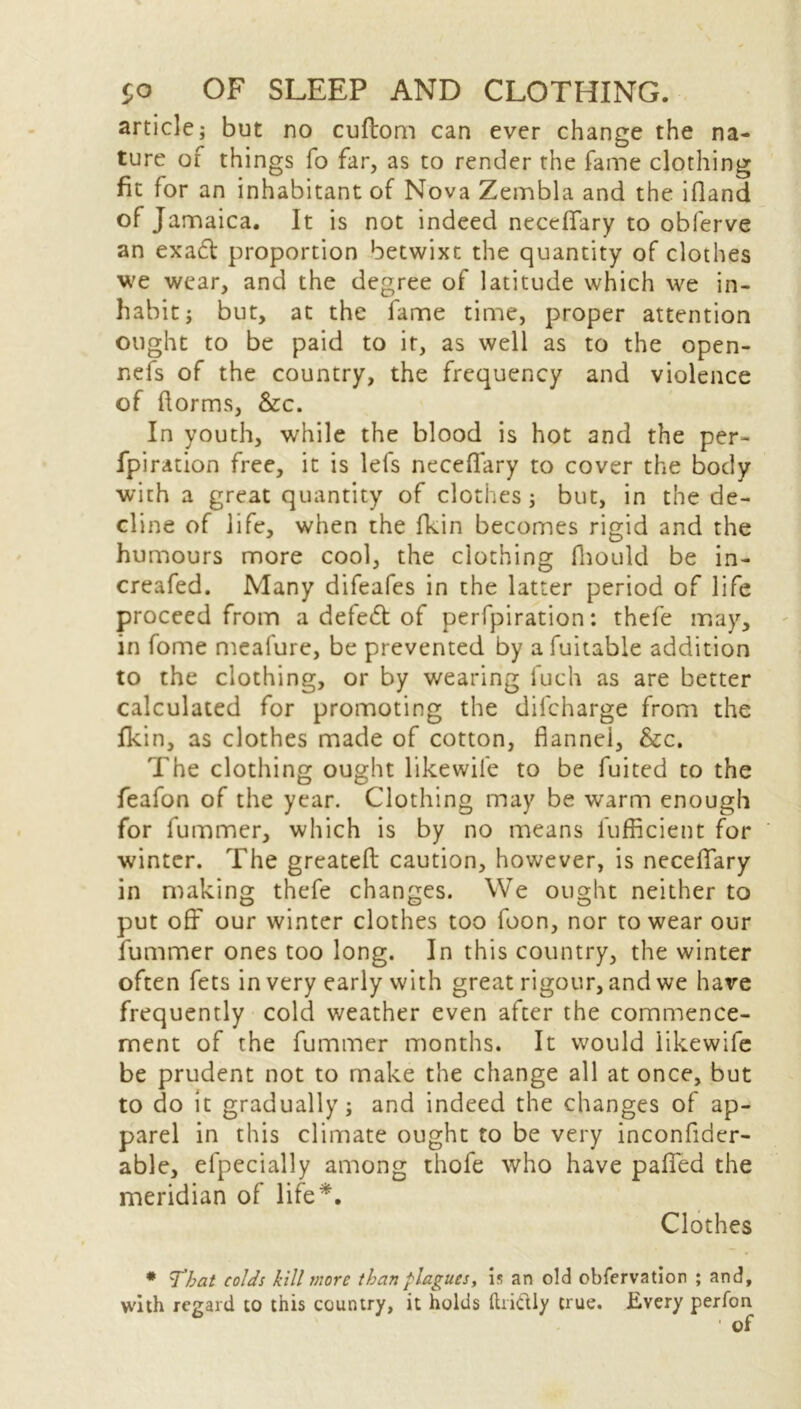 article; but no cuflom can ever change the na- ture of things fo far, as to render the fame clothing fit for an inhabitant of Nova Zembla and the ifland of J amaica. It is not indeed necefiary to obferve an ex ad proportion betwixt the quantity of clothes we wear, and the degree of latitude which we in- habit; but, at the fame time, proper attention ought to be paid to it, as well as to the open- nefs of the country, the frequency and violence of ftorms, &c. In youth, while the blood is hot and the per- foration free, it is lefs necefiary to cover the body with a great quantity of clothes ; but, in the de- cline of life, when the fkin becomes rigid and the humours more cool, the clothing fhould be in- creafed. Many difeafes in the latter period of life proceed from a defed of perfpiration: thefe may, in fome meafure, be prevented by a fuitable addition to the clothing, or by wearing fuch as are better calculated for promoting the difcharge from the fkin, as clothes made of cotton, flannel, &c. The clothing ought likewife to be fuited to the feafon of the year. Clothing may be warm enough for fummer, which is by no means fufficient for winter. The greateft caution, however, is necefiary in making thefe changes. We ought neither to put off our winter clothes too foon, nor to wear our fummer ones too long. In this country, the winter often fets in very early with great rigour, and we have frequently cold weather even after the commence- ment of the fummer months. It would likewife be prudent not to make the change all at once, but to do it gradually; and indeed the changes of ap- parel in this climate ought to be very inconfider- able, efpecially among thofe who have pafied the meridian of life*. Clothes * That colds kill more than plagues, is an old obfervation ; and, with regard to this country, it holds ftri&ly true. Every perfon ' of