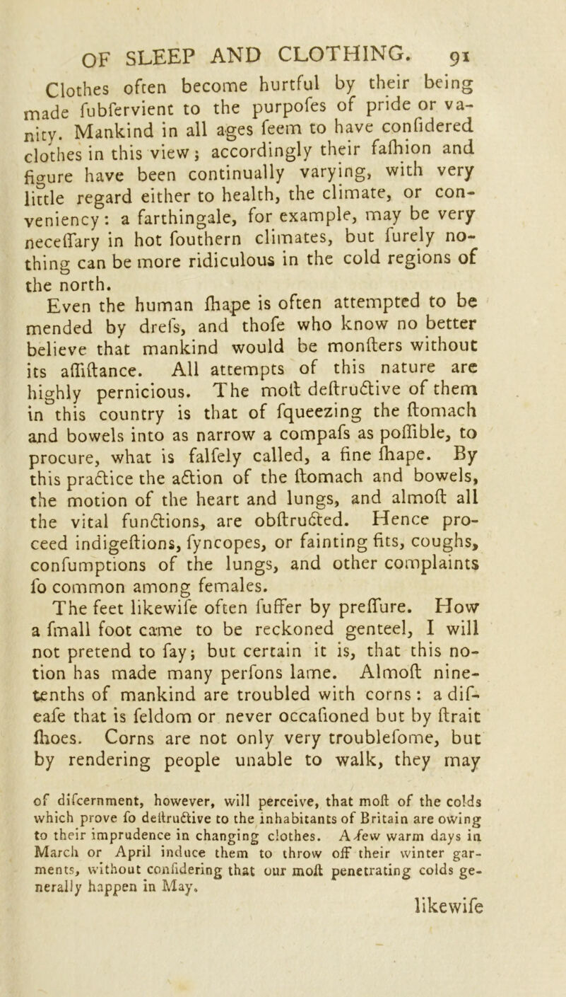 Clothes often become hurtful by their being made fubfervienc to the purpofes of pride or va- nity. Mankind in all ages feem to have confidered clothes in this view; accordingly their fafhion and figure have been continually varying, with very little regard either to health, the climate, or con- veniency: a farthingale, for example, may be very neceffary in hot fouthern climates, but lurely no- thing can be more ridiculous in the cold regions of the north. Even the human fhape is often attempted to be mended by drefs, and thofe who know no better believe that mankind would be monfters without its afliftance. All attempts of this nature are highly pernicious. The molt deftru&ive of them in^this country is that of fqueezing the ftomach arid bowels into as narrow a compafs as poflible, to procure, what is falfely called, a fine fhape. By this pra&ice the a&ion of the ttomach and bowels, the motion of the heart and lungs, and almoft all the vital fun&ions, are obftrudted. Hence pro- ceed indigeftions, fyncopes, or faintingfits, coughs, confumptions of the lungs, and other complaints fo common among females. The feet likewife often fuffer by prefTure. How a fmall foot came to be reckoned genteel, I will not pretend to fay; but certain it is, that this no- tion has made many perfons lame. Almoft nine- tenths of mankind are troubled with corns: a dif- eafe that is feldom or never occafioned but by ftrait fhoes. Corns are not only very troublefome, but by rendering people unable to walk, they may of difcernment, however, will perceive, that moft of the colds which prove fo deltru&ive to the inhabitants of Britain are owing to their imprudence in changing clothes. Affew warm days in March or April induce them to throw off their winter gar- ments, without confidering that our moll penetrating colds ge- nerally happen in May. likewife