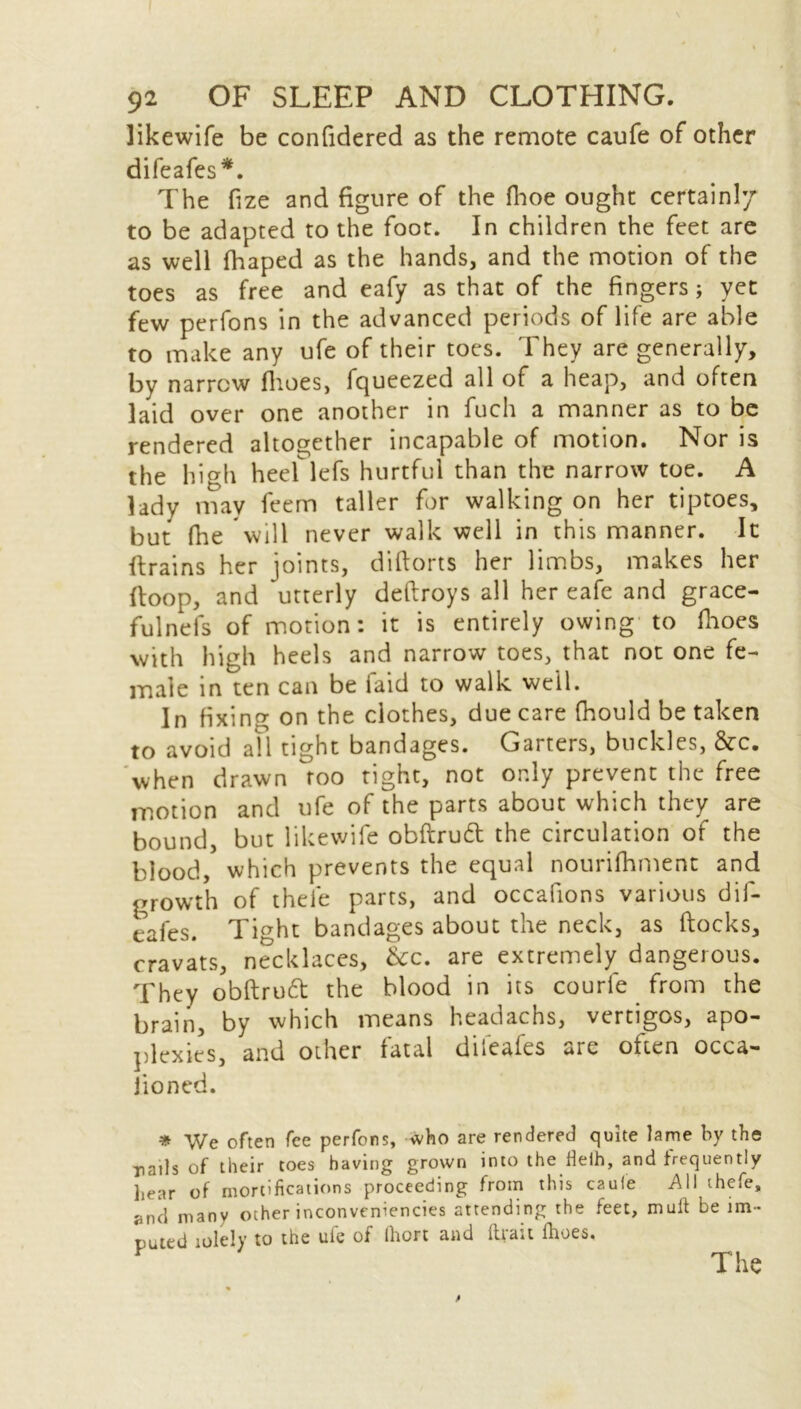 likewife be confidered as the remote caufe of other difeafes*. The fize and figure of the fhoe ought certainly to be adapted to the foot. In children the feet are as well fhaped as the hands, and the motion of the toes as free and eafy as that of the fingers; yet few perfons in the advanced periods of life are able to make any ufe of their toes. They are generally, by narrow flioes, fqueezed all of a heap, and often laid over one another in fuch a manner as to be rendered altogether incapable of motion. Nor is the high heef lefs hurtful than the narrow toe. A lady may feem taller for walking on her tiptoes, but fhe 'will never walk well in this manner. It {trains her joints, diflorts her limbs, makes her (loop, and utterly deftroys all her eafe and grace- fulnefs of motion: it is entirely owing to flioes with high heels and narrow toes, that not one fe- male in ten can be laid to walk well. In fixing on the clothes, due care fhould be taken to avoid all tight bandages. Garters, buckles, &c. when drawn too tight, not only prevent the free motion and ufe of the parts about which they are bound, but likewife obftruft the circulation of the blood, which prevents the equal nourifhment and growth of thefe parts, and occafions various dif- eafes. Tight bandages about the neck, as flocks, cravats, necklaces, &c. are extremely dangerous. They obftrutt the blood in its courle from the brain, by which means headachs, vertigos, apo- plexies, and other fatal difeafes are often occa- sioned. * We often fee perfons, who are rendered quite lame by the rails of their toes having grown into the fteih, and frequently hear of mortifications proceeding from this caufe A11 thefe, and many other inconveniencies attending the feet, mult be im- puted iole!y to the ufe of (hort and (trait Ihoes. The