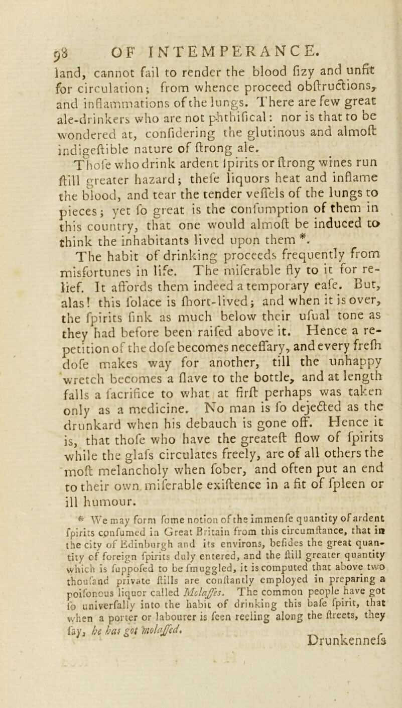 land, cannot fail to render the blood fizy and unfit for circulation; from whence proceed obflructions, and inflammations of the lungs. There are few great ale-drinkers who are not p-hthifical: nor is that to be wondered at, confidering the glutinous and almofl: indigeftible nature of ftrong ale. Thole who drink ardent Ipirits or ftrong wines run foil greater hazard; thele liquors heat and inflame the blood, and tear the tender veflfels of the lungs to pieces; yet lo great is the confumption of them in this country, that one would almofl; be induced to think the inhabitants lived upon them *. The habit of drinking proceeds frequently from misfortunes in life. The miferable fly to it for re- lief. It affords them indeed a temporary eafe. But, alas! this folace is fhort-lived; and when it is over, the fpirits fink as much below their ulual tone as they had before been railed above it. Hence a re- petition of the dofe becomes neceffary, and every frefh dofe makes way for another, till the unhappy wretch becomes a Have to the bottle, and at length falls a facrifice to what at firff perhaps was taken only as a medicine. No man is fo deje&ed as the drunkard when his debauch is gone off. Hence.it is, that thofe who have the greateft: flow of fpirits while the glafs circulates freely, are of all others the mod melancholy when fober, and often put an end to their own miferable exiftence in a fit of fpleen or ill humour. W e may form feme notion of the immenfe quantity of ardent fpirits confirmed in Great Britain from this circumftance, that in the city of Edinburgh and its environs, befides the great quan- tity of foreign fpirits duly entered, and the ilill greater quantity which is fuppofed to befmuggled, it is computed that above two thoufsnd private Rills are conltantly employed in preparing a poifonous liquor called Molaffes. The common people have got fo univerfally into the habit of drinking this bafe fpirit, that when a porter or labourer is feen reding along the ftreets, they lay, hi haf got molaJJ'ed, Drunkennefs