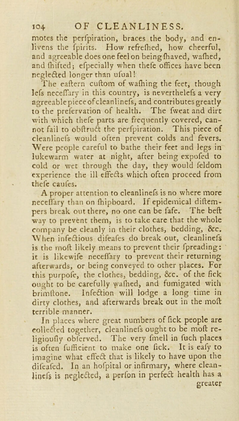 motes the perforation, braces the body, and en- livens the fpirits. How refrefhed, how cheerful, and agreeable does one feel on beingfhaved, wafhed, and fhifted; efpecially when thefe offices have been negleCted longer than ufual! The eaftern cuftom of waffiing the feet, though lefs neceflary in this country, is neverthelefs a very agreeablepieceofcleanlinefs, and contributes greatly to the prefervation of health. The fweat and dirt with which thefe parts are frequently covered, can- not fail to obftruA the perfpiration. This piece of cleanlinefs would often prevent colds and fevers. Were people careful to bathe their feet and legs in lukewarm water at night, after being expofed to cold or wet through the day, they would feldom experience the ill effects which often proceed from thefe caufes. A proper attention to cleanlinefs is no where more neceflary than on fhipboard. If epidemical diftem- pers break out there, no one can be lafe. The bed way to prevent them, is to take care that the whole company be cleanly in their clothes, bedding, &c. When infectious difeafes do breakout, cleanlinefs is the mod likely means to prevent their fpreading: it is likewife neceflary to prevent their returning afterwards, or being conveyed to other places. For this purpofe, the clothes, bedding, &c. of the fick ought to be carefully wafhed, and fumigated with brimdone. InfeCtion will lodge a long time in dirty clothes, and afterwards break out in the mod terrible manner. In places where great numbers of fick people arc collected together, cleanlinefs ought to be mod re- ligioufly oblerved. The very fmell in fuch places is often fufficient to make one fick. It is eafy to imagine what effeCt that is likely to have upon the dileafed. In an hofpital or infirmary, where clean- Jipef§ is negleCted, a perlon in perfect health has a greater