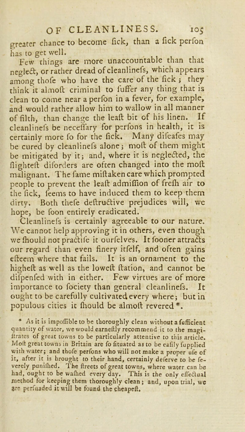 greater chance to become Tick, than a Tick perfon has to get well. Few things are more unaccountable than that negled, or rather dread of cleanlinefs, which appears among thofe who have the care of the Tick ; they think it almod criminal to differ any thing that is clean to come near a perfon in a fever, for example, and would rather allow him to wallow in all manner of filth, than change the lead bit of his linen. If cleanlinefs be neceffary for perfons in health, it is certainly more fo for the fick. Many difeafes may be cured by cleanlinefs alone; molt of them might be mitigated by it; and, where it is negledted, the flighted diforders are often changed into the mod malignant. The fame midaken care which prompted people to prevent the lead admiflion of frefh air to the lick, feems to have induced them to keep them dirty. Both thefe dedrudlive prejudices will, we hope, be foon entirely eradicated. Cleanlinefs is certainly agreeable to our nature. We cannot help approving it in others, even though we fhould not pradife it ourfelves. It fooner attradls our regard than even finery itfelf, and often gains edeem where that fails. It is an ornament to the highed as well as the lowed dation, and cannot be difpenfed with in either. Few virtues are of more importance to fociety than general cleanlinefs. It ought to be carefully cultivated every where; but in populous cities it fhould be almod revered*. * As it is impoflible to be thoroughly clean without a fufficient quantity of water, we would earneftly recommend it to the magi- itrates of great towns to be particularly attentive to this article. Molt great towns in Britain are fo fituated as to be eafily fupplied with water; and thofe perfons who will not make a proper ufe of it, after it is brought to their hand, certainly deferve to be fe- verely punilhed. The ftreets of great towns, where water can be had, ought to be walhed every day. This is the only effe&ual method for keeping them thoroughly clean ; and, upon trial, we are perfuaded it will be found the cheapeft. i