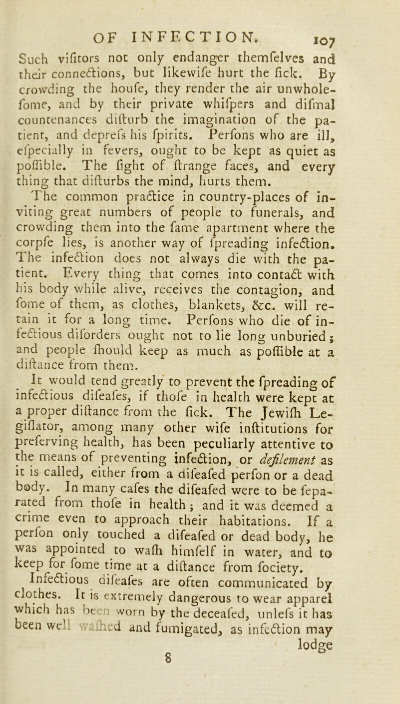 OF INFECTION. i0; Such vifitors not only endanger themfelves and their connections, but likevvife hurt the Tick. By crowding the houfe, they render the air unwhole- fome, and by their private whifpers and difma] countenances difturb the imagination of the pa- tienr, and deprefs his fpirits. Perfons who are ill, elpecially in fevers, ought to be kept as quiet as poffible. The fight of ft range faces, and every thing that difturbs the mind, hurts them. The common practice in country-places of in- viting great numbers of people to funerals, and crowding them into the fame apartment where the corpfe lies, is another way of fpreading infection. The infection does not always die with the pa- tient. Every thing that comes into contact with his body while alive, receives the contagion, and fome of them, as clothes, blankets, &c. will re- tain it for a long time. Perfons who die of in- fectious diforders ought not to lie long unburied; and people fhould keep as much as poffible at a diftance from them. It would tend greatly to prevent the fpreading of infectious difeafes, if thofe in health were kept at a proper diftance from the fick. The Jewiffi Le- giflator, among many other wife inftitutions for preferving health, has been peculiarly attentive to the means of preventing infection, or defilement as it is called, either from a difeafed perfon or a dead body. In many cafes the difeafed were to be fepa- rated from thofe in health ; and it was deemed a crime even to approach their habitations. If a perlon only touched a difeafed or dead body, he was appointed to wafh himfelf in water, and to keep for fome time at a diftance from fociety. ^ InfeClious dileales are often communicated by Ciothes. It is extremely dangerous to wear apparel which has been worn by the deceafed, unlefs it has been we .ramed and fumigated, as infection may lodge