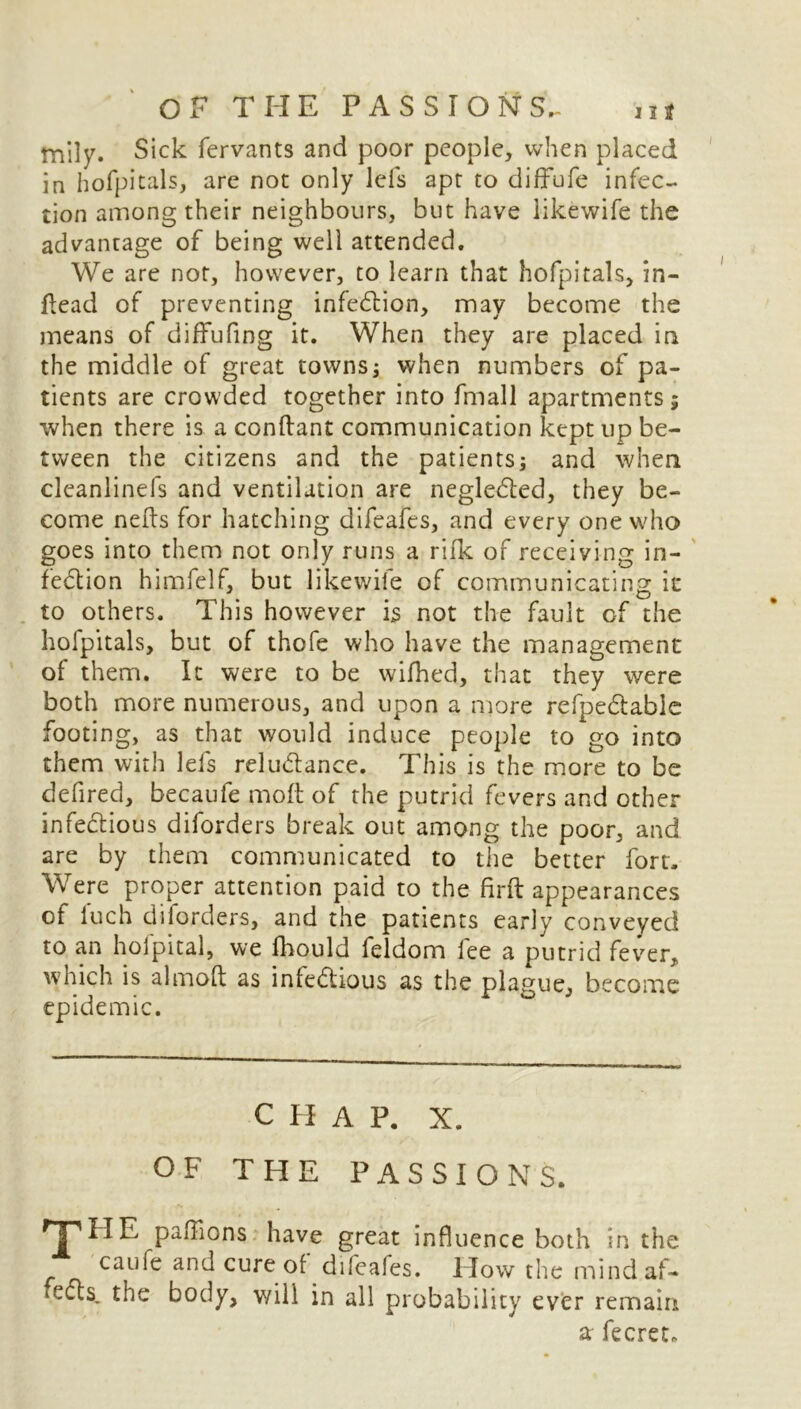 ttiily. Sick fervants and poor people, when placed in hofpitals, are not only lefs apt to diffufe infec- tion among their neighbours, but have likewife the advantage of being well attended. We are not, however, to learn that hofpitals, in- ftead of preventing infection, may become the means of diffufing it. When they are placed in the middle of great towns; when numbers of pa- tients are crowded together into frnall apartments; when there is a conftant communication kept up be- tween the citizens and the patients; and when cleanlinefs and ventilation are negle&ed, they be- come nefts for hatching difeafes, and every one who goes into them not only runs a rifk of receiving in- fection himfelf, but likewife of communicating it to others. This however is not the fault of the hofpitals, but of thofe who have the management of them. It were to be wifhed, that they were both more numerous, and upon a more refpeCtable footing, as that would induce people to go into them with lefs reluCtance. This is the more to be defired, becaufe molt of the putrid fevers and other infectious diforders break out among the poor, and are by them communicated to the better fort. Were proper attention paid to the firft appearances ot luch diforders, and the patients early conveyed to an holpital, we fhould feldom lee a putrid fever, which is aim oft as infectious as the plague, become epidemic. C H A P. X. OF THE PASSIONS. THE paffions have great influence both in the caufe and cure of difeaies. Plow the mindaf- *e<fts, the body, will in all probability ever remain a fecret.